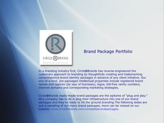 Brand Package Portfolio In a branding industry first, Circle ® Brands has reverse-engineered the customary approach to branding by thoughtfully creating and trademarking comprehensive brand identity packages in advance of any client initiative. Our one-of-a-kind, pre-packaged intellectual properties include registered brand names and taglines  (by way of licensees) , logos, toll-free vanity numbers, Internet domains and corresponding marketing strategies.  Circle ® Brands ready-made brand packages are the epitome of &quot;plug and play.&quot; All a company has to do is plug their infrastructure into one of our brand packages and they ’re  ready to hit the ground  branding. The following slides are just a sampling of our many brand packages, more can be viewed on our website:  www.circleRbrands.com/completebrandpackages. 