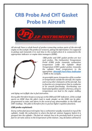 All aircraft have a whole bunch of probes connecting various parts of the aircraft
engine to the cockpit. The probes (or sensors), pickup the information it is supposed
to pickup and transmits it in real time to the cockpit where it is connected to the
appropriate indicator or engine data managers (EDM).
CRB probe and CHT gasket probes are two
such probes. The Carburettor Temperature
Probe (CRB) probe transmits carburettor
temperature while the Cylinder Head
Temperature (CHT) gasket probes transmits
the cylinder head temperature to the
appropriate Aircraft Fuel Flow Indicator
/ EDM in the cockpits.
As youmight guess, irrespective ofthe weather
or temperature outside the aircraft, the engine
and every other vital parts of the aircraft, has
to function at a temperature that is conducive
to its smooth functioning. Overheating can
lead tofuel ignition and fire whereas,a drop in
temperature can lead to the engine stalling
and dying out in flight due to fuel starvation.
Every pilot therefore keeps a wary eye on the CRB and CHT indicators. If the cockpit
sports an EDM than the pilot’s task is made simpler as the EDM can be pilot-
programmed to raise and alarm in the event of any abnormalities in the CRB and
CHT readings. The pilot is therefore free to pursue higher cognitive functions.
CRB probe explained:
Every carbon fuel powered engine has a carburettor usually mounted on top of the
cylinder. Inside the carburettor is where the fuel-air mixture happens before it is
pumped into the cylinder. The fuel-air mixture has to be precisely both in terms of
fuel-to-air ratio and as to the temperature of the mixture. Any deviation will lead to
 