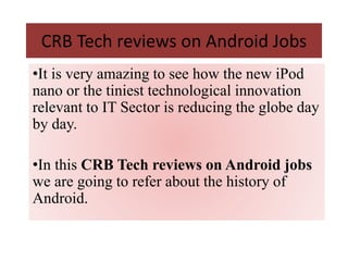 CRB Tech reviews on Android Jobs
•It is very amazing to see how the new iPod
nano or the tiniest technological innovation
relevant to IT Sector is reducing the globe day
by day.
•In this CRB Tech reviews on Android jobs
we are going to refer about the history of
Android.
 