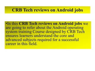 CRB Tech reviews on Android jobs
•In this CRB Tech reviews on Android jobs we
are going to refer about the Android operating
system training Course designed by CRB Tech
ensures learners understand the core and
advanced subjects required for a successful
career in this field.
 