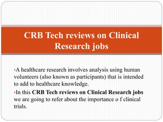 •A healthcare research involves analysis using human
volunteers (also known as participants) that is intended
to add to healthcare knowledge.
•In this CRB Tech reviews on Clinical Research jobs
we are going to refer about the importance o f clinical
trials.
CRB Tech reviews on Clinical
Research jobs
 