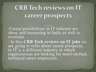C a r e e r P r o s p e c ts
•Career possibilities in IT industry are
shiny and increasing in India as well as
overseas.
• In this CRB Tech reviews on IT jobs we
are going to refer about career prospects,
in IT is a different industry in which
organizations are looking for multi-skilled,
technical smart employees.
 