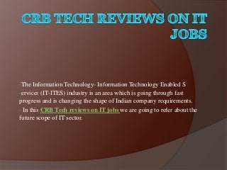•The Information Technology- Information Technology Enabled S
•ervices (IT-ITES) industry is an area which is going through fast
progress and is changing the shape of Indian company requirements.
• In this CRB Tech reviews on IT jobs we are going to refer about the
future scope of IT sector.
 
