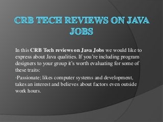 In this CRB Tech reviews on Java Jobs we would like to
express about Java qualities. If you’re including program
designers to your group it’s worth evaluating for some of
these traits:
•Passionate; likes computer systems and development,
takes an interest and believes about factors even outside
work hours.
 
