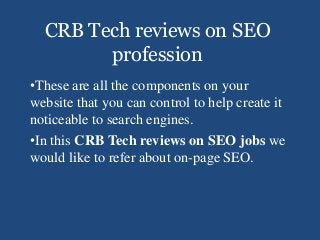 CRB Tech reviews on SEO
profession
•These are all the components on your
website that you can control to help create it
noticeable to search engines.
•In this CRB Tech reviews on SEO jobs we
would like to refer about on-page SEO.
 