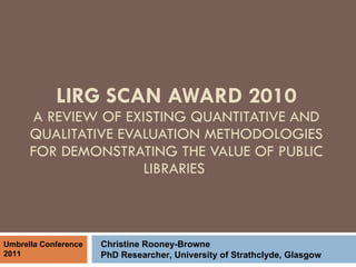 LIRG SCAN AWARD 2010 A REVIEW OF EXISTING QUANTITATIVE AND QUALITATIVE EVALUATION METHODOLOGIES FOR DEMONSTRATING THE VALUE OF PUBLIC LIBRARIES  Christine Rooney-Browne PhD Researcher, University of Strathclyde, Glasgow Umbrella Conference 2011 