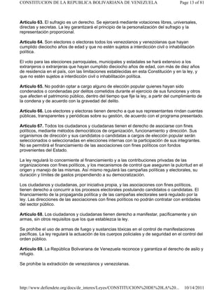 Artículo 63. El sufragio es un derecho. Se ejercerá mediante votaciones libres, universales,
directas y secretas. La ley garantizará el principio de la personalización del sufragio y la
representación proporcional.
Artículo 64. Son electores o electoras todos los venezolanos y venezolanas que hayan
cumplido dieciocho años de edad y que no estén sujetos a interdicción civil o inhabilitación
política.
El voto para las elecciones parroquiales, municipales y estadales se hará extensivo a los
extranjeros o extranjeras que hayan cumplido dieciocho años de edad, con más de diez años
de residencia en el país, con las limitaciones establecidas en esta Constitución y en la ley, y
que no estén sujetos a interdicción civil o inhabilitación política.
Artículo 65. No podrán optar a cargo alguno de elección popular quienes hayan sido
condenados o condenadas por delitos cometidos durante el ejercicio de sus funciones y otros
que afecten el patrimonio público, dentro del tiempo que fije la ley, a partir del cumplimiento de
la condena y de acuerdo con la gravedad del delito.
Artículo 66. Los electores y electoras tienen derecho a que sus representantes rindan cuentas
públicas, transparentes y periódicas sobre su gestión, de acuerdo con el programa presentado.
Artículo 67. Todos los ciudadanos y ciudadanas tienen el derecho de asociarse con fines
políticos, mediante métodos democráticos de organización, funcionamiento y dirección. Sus
organismos de dirección y sus candidatos o candidatas a cargos de elección popular serán
seleccionados o seleccionadas en elecciones internas con la participación de sus integrantes.
No se permitirá el financiamiento de las asociaciones con fines políticos con fondos
provenientes del Estado.
La ley regulará lo concerniente al financiamiento y a las contribuciones privadas de las
organizaciones con fines políticos, y los mecanismos de control que aseguren la pulcritud en el
origen y manejo de las mismas. Así mismo regulará las campañas políticas y electorales, su
duración y límites de gastos propendiendo a su democratización.
Los ciudadanos y ciudadanas, por iniciativa propia, y las asociaciones con fines políticos,
tienen derecho a concurrir a los procesos electorales postulando candidatos o candidatas. El
financiamiento de la propaganda política y de las campañas electorales será regulado por la
ley. Las direcciones de las asociaciones con fines políticos no podrán contratar con entidades
del sector público.
Artículo 68. Los ciudadanos y ciudadanas tienen derecho a manifestar, pacíficamente y sin
armas, sin otros requisitos que los que establezca la ley.
Se prohíbe el uso de armas de fuego y sustancias tóxicas en el control de manifestaciones
pacíficas. La ley regulará la actuación de los cuerpos policiales y de seguridad en el control del
orden público.
Artículo 69. La República Bolivariana de Venezuela reconoce y garantiza el derecho de asilo y
refugio.
Se prohíbe la extradición de venezolanos y venezolanas.
Page 13 of 81CONSTITUCION DE LA REPUBLICA BOLIVARIANA DE VENEZUELA
10/14/2011http://www.defiendete.org/docs/de_interes/Leyes/CONSTITUCION%20DE%20LA%20...
 