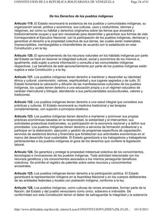 De los Derechos de los pueblos indígenas
Artículo 119. El Estado reconocerá la existencia de los pueblos y comunidades indígenas, su
organización social, política y económica, sus culturas, usos y costumbres, idiomas y
religiones, así como su hábitat y derechos originarios sobre las tierras que ancestral y
tradicionalmente ocupan y que son necesarias para desarrollar y garantizar sus formas de vida.
Corresponderá al Ejecutivo Nacional, con la participación de los pueblos indígenas, demarcar y
garantizar el derecho a la propiedad colectiva de sus tierras, las cuales serán inalienables,
imprescriptibles, inembargables e intransferibles de acuerdo con lo establecido en esta
Constitución y en la ley.
Artículo 120. El aprovechamiento de los recursos naturales en los hábitats indígenas por parte
del Estado se hará sin lesionar la integridad cultural, social y económica de los mismos e,
igualmente, está sujeto a previa información y consulta a las comunidades indígenas
respectivas. Los beneficios de este aprovechamiento por parte de los pueblos indígenas están
sujetos a esta Constitución y a la ley.
Artículo 121. Los pueblos indígenas tienen derecho a mantener y desarrollar su identidad
étnica y cultural, cosmovisión, valores, espiritualidad y sus lugares sagrados y de culto. El
Estado fomentará la valoración y difusión de las manifestaciones culturales de los pueblos
indígenas, los cuales tienen derecho a una educación propia y a un régimen educativo de
carácter intercultural y bilingüe, atendiendo a sus particularidades socioculturales, valores y
tradiciones.
Artículo 122. Los pueblos indígenas tienen derecho a una salud integral que considere sus
prácticas y culturas. El Estado reconocerá su medicina tradicional y las terapias
complementarias, con sujeción a principios bioéticos.
Artículo 123. Los pueblos indígenas tienen derecho a mantener y promover sus propias
prácticas económicas basadas en la reciprocidad, la solidaridad y el intercambio; sus
actividades productivas tradicionales, su participación en la economía nacional y a definir sus
prioridades. Los pueblos indígenas tienen derecho a servicios de formación profesional y a
participar en la elaboración, ejecución y gestión de programas específicos de capacitación,
servicios de asistencia técnica y financiera que fortalezcan sus actividades económicas en el
marco del desarrollo local sustentable. El Estado garantizará a los trabajadores y trabajadoras
pertenecientes a los pueblos indígenas el goce de los derechos que confiere la legislación
laboral.
Artículo 124. Se garantiza y protege la propiedad intelectual colectiva de los conocimientos,
tecnologías e innovaciones de los pueblos indígenas. Toda actividad relacionada con los
recursos genéticos y los conocimientos asociados a los mismos perseguirán beneficios
colectivos. Se prohíbe el registro de patentes sobre estos recursos y conocimientos
ancestrales.
Artículo 125. Los pueblos indígenas tienen derecho a la participación política. El Estado
garantizará la representación indígena en la Asamblea Nacional y en los cuerpos deliberantes
de las entidades federales y locales con población indígena, conforme a la ley.
Artículo 126. Los pueblos indígenas, como culturas de raíces ancestrales, forman parte de la
Nación, del Estado y del pueblo venezolano como único, soberano e indivisible. De
conformidad con esta Constitución tienen el deber de salvaguardar la integridad y la soberanía
Page 24 of 81CONSTITUCION DE LA REPUBLICA BOLIVARIANA DE VENEZUELA
10/14/2011http://www.defiendete.org/docs/de_interes/Leyes/CONSTITUCION%20DE%20LA%20...
 