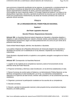 para promover el desarrollo equilibrado de las regiones, la cooperación y complementación de
las políticas e iniciativas de desarrollo de las distintas entidades públicas territoriales, y a
apoyar especialmente la dotación de obras y servicios esenciales en las regiones y
comunidades de menor desarrollo relativo. El Consejo Federal de Gobierno, con base en los
desequilibrios regionales, discutirá y aprobará anualmente los recursos que se destinarán al
Fondo de Compensación Interterritorial y las áreas de inversión prioritaria a las cuales se
aplicarán dichos recursos.
TÍTULO V
DE LA ORGANIZACIÓN DEL PODER PÚBLICO NACIONAL
Capítulo I
Del Poder Legislativo Nacional
Sección Primera: Disposiciones Generales
Artículo 186. La Asamblea Nacional estará integrada por diputados y diputadas elegidos o
elegidas en cada entidad federal por votación universal, directa, personalizada y secreta con
representación proporcional, según una base poblacional del uno coma uno por ciento de la
población total del país.
Cada entidad federal elegirá, además, tres diputados o diputadas.
Los pueblos indígenas de la República Bolivariana de Venezuela elegirán tres diputados o
diputadas de acuerdo con lo establecido en la ley electoral, respetando sus tradiciones y
costumbres.
Cada diputado o diputada tendrá un suplente o una suplente, escogido o escogida en el mismo
proceso.
Artículo 187. Corresponde a la Asamblea Nacional:
1. Legislar en las materias de la competencia nacional y sobre el funcionamiento de las
distintas ramas del Poder Nacional.
2. Proponer enmiendas y reformas a esta Constitución, en los términos establecidos en ésta.
3. Ejercer funciones de control sobre el Gobierno y la Administración Pública Nacional, en los
términos consagrados en esta Constitución y en la ley. Los elementos comprobatorios
obtenidos en el ejercicio de esta función, tendrán valor probatorio, en las condiciones que la ley
establezca.
4. Organizar y promover la participación ciudadana en los asuntos de su competencia.
5. Decretar amnistías.
6. Discutir y aprobar el presupuesto nacional y todo proyecto de ley concerniente al régimen
tributario y al crédito público.
Page 39 of 81CONSTITUCION DE LA REPUBLICA BOLIVARIANA DE VENEZUELA
10/14/2011http://www.defiendete.org/docs/de_interes/Leyes/CONSTITUCION%20DE%20LA%20...
 