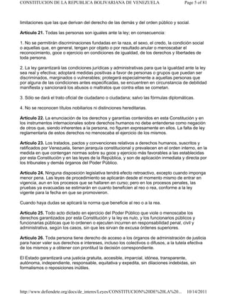 limitaciones que las que derivan del derecho de las demás y del orden público y social.
Artículo 21. Todas las personas son iguales ante la ley; en consecuencia:
1. No se permitirán discriminaciones fundadas en la raza, el sexo, el credo, la condición social
o aquellas que, en general, tengan por objeto o por resultado anular o menoscabar el
reconocimiento, goce o ejercicio en condiciones de igualdad, de los derechos y libertades de
toda persona.
2. La ley garantizará las condiciones jurídicas y administrativas para que la igualdad ante la ley
sea real y efectiva; adoptará medidas positivas a favor de personas o grupos que puedan ser
discriminados, marginados o vulnerables; protegerá especialmente a aquellas personas que
por alguna de las condiciones antes especificadas, se encuentren en circunstancia de debilidad
manifiesta y sancionará los abusos o maltratos que contra ellas se cometan.
3. Sólo se dará el trato oficial de ciudadano o ciudadana; salvo las fórmulas diplomáticas.
4. No se reconocen títulos nobiliarios ni distinciones hereditarias.
Artículo 22. La enunciación de los derechos y garantías contenidos en esta Constitución y en
los instrumentos internacionales sobre derechos humanos no debe entenderse como negación
de otros que, siendo inherentes a la persona, no figuren expresamente en ellos. La falta de ley
reglamentaria de estos derechos no menoscaba el ejercicio de los mismos.
Artículo 23. Los tratados, pactos y convenciones relativos a derechos humanos, suscritos y
ratificados por Venezuela, tienen jerarquía constitucional y prevalecen en el orden interno, en la
medida en que contengan normas sobre su goce y ejercicio más favorables a las establecidas
por esta Constitución y en las leyes de la República, y son de aplicación inmediata y directa por
los tribunales y demás órganos del Poder Público.
Artículo 24. Ninguna disposición legislativa tendrá efecto retroactivo, excepto cuando imponga
menor pena. Las leyes de procedimiento se aplicarán desde el momento mismo de entrar en
vigencia, aun en los procesos que se hallaren en curso; pero en los procesos penales, las
pruebas ya evacuadas se estimarán en cuanto beneficien al reo o rea, conforme a la ley
vigente para la fecha en que se promovieron.
Cuando haya dudas se aplicará la norma que beneficie al reo o a la rea.
Artículo 25. Todo acto dictado en ejercicio del Poder Público que viole o menoscabe los
derechos garantizados por esta Constitución y la ley es nulo, y los funcionarios públicos y
funcionarias públicas que lo ordenen o ejecuten incurren en responsabilidad penal, civil y
administrativa, según los casos, sin que les sirvan de excusa órdenes superiores.
Artículo 26. Toda persona tiene derecho de acceso a los órganos de administración de justicia
para hacer valer sus derechos e intereses, incluso los colectivos o difusos, a la tutela efectiva
de los mismos y a obtener con prontitud la decisión correspondiente.
El Estado garantizará una justicia gratuita, accesible, imparcial, idónea, transparente,
autónoma, independiente, responsable, equitativa y expedita, sin dilaciones indebidas, sin
formalismos o reposiciones inútiles.
Page 5 of 81CONSTITUCION DE LA REPUBLICA BOLIVARIANA DE VENEZUELA
10/14/2011http://www.defiendete.org/docs/de_interes/Leyes/CONSTITUCION%20DE%20LA%20...
 