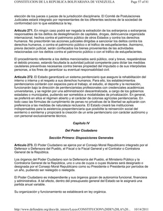 elección de los jueces o juezas de la jurisdicción disciplinaria. El Comité de Postulaciones
Judiciales estará integrado por representantes de los diferentes sectores de la sociedad de
conformidad con lo que establezca la ley.
Artículo 271. En ningún caso podrá ser negada la extradición de los extranjeros o extranjeras
responsables de los delitos de deslegitimación de capitales, drogas, delincuencia organizada
internacional, hechos contra el patrimonio público de otros Estados y contra los derechos
humanos. No prescribirán las acciones judiciales dirigidas a sancionar los delitos contra los
derechos humanos, o contra el patrimonio público o el tráfico de estupefacientes. Asimismo,
previa decisión judicial, serán confiscados los bienes provenientes de las actividades
relacionadas con los delitos contra el patrimonio público o con el tráfico de estupefacientes.
El procedimiento referente a los delitos mencionados será público, oral y breve, respetándose
el debido proceso, estando facultada la autoridad judicial competente para dictar las medidas
cautelares preventivas necesarias contra bienes propiedad del imputado o de sus interpósitas
personas, a los fines de garantizar su eventual responsabilidad civil.
Artículo 272. El Estado garantizará un sistema penitenciario que asegure la rehabilitación del
interno o interna y el respeto a sus derechos humanos. Para ello, los establecimientos
penitenciarios contarán con espacios para el trabajo, el estudio, el deporte y la recreación,
funcionarán bajo la dirección de penitenciaristas profesionales con credenciales académicas
universitarias, y se regirán por una administración descentralizada, a cargo de los gobiernos
estadales o municipales, pudiendo ser sometidos a modalidades de privatización. En general,
se preferirá en ellos el régimen abierto y el carácter de colonias agrícolas penitenciarias. En
todo caso las fórmulas de cumplimiento de penas no privativas de la libertad se aplicarán con
preferencia a las medidas de naturaleza reclusoria. El Estado creará las instituciones
indispensables para la asistencia pospenitenciaria que posibilite la reinserción social del
exinterno o exinterna y propiciará la creación de un ente penitenciario con carácter autónomo y
con personal exclusivamente técnico.
Capítulo IV
Del Poder Ciudadano
Sección Primera: Disposiciones Generales
Artículo 273. El Poder Ciudadano se ejerce por el Consejo Moral Republicano integrado por el
Defensor o Defensora del Pueblo, el Fiscal o la Fiscal General y el Contralor o Contralora
General de la República.
Los órganos del Poder Ciudadano son la Defensoría del Pueblo, el Ministerio Público y la
Contraloría General de la República, uno o una de cuyos o cuyas titulares será designado o
designada por el Consejo Moral Republicano como su Presidente o Presidenta por períodos de
un año, pudiendo ser reelegido o reelegida.
El Poder Ciudadano es independiente y sus órganos gozan de autonomía funcional, financiera
y administrativa. A tal efecto, dentro del presupuesto general del Estado se le asignará una
partida anual variable.
Su organización y funcionamiento se establecerá en ley orgánica.
Page 57 of 81CONSTITUCION DE LA REPUBLICA BOLIVARIANA DE VENEZUELA
10/14/2011http://www.defiendete.org/docs/de_interes/Leyes/CONSTITUCION%20DE%20LA%20...
 