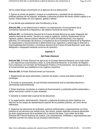 de los cuales tenga conocimiento en el ejercicio de sus atribuciones.
5. Ejercer el control de gestión y evaluar el cumplimiento y resultado de las decisiones y
políticas públicas de los órganos, entidades y personas jurídicas del sector público sujetos a su
control, relacionadas con sus ingresos, gastos y bienes.
6. Las demás que establezcan esta Constitución y la ley.
Artículo 290. La ley determinará lo relativo a la organización y funcionamiento de la
Contraloría General de la República y del sistema nacional de control fiscal.
Artículo 291. La Contraloría General de la Fuerza Armada Nacional es parte integrante del
sistema nacional de control. Tendrá a su cargo la vigilancia, control y fiscalización de los
ingresos, gastos y bienes públicos afectos a la Fuerza Armada Nacional y sus órganos
adscritos, sin menoscabo del alcance y competencia de la Contraloría General de la República.
Su organización y funcionamiento lo determinará la ley respectiva y estará bajo la dirección y
responsabilidad del Contralor o Contralora General de la Fuerza Armada Nacional, quien será
designado o designada mediante concurso de oposición.
Capítulo V
Del Poder Electoral
Artículo 292. El Poder Electoral se ejerce por el Consejo Nacional Electoral como ente rector
y, son organismos subordinados a éste, la Junta Electoral Nacional, la Comisión de Registro
Civil y Electoral y la Comisión de Participación Política y Financiamiento, con la organización y
el funcionamiento que establezca la ley orgánica respectiva.
Artículo 293. El Poder Electoral tienen por funciones:
1. Reglamentar las leyes electorales y resolver las dudas y vacíos que éstas susciten o
contengan.
2. Formular su presupuesto, el cual tramitará directamente ante la Asamblea Nacional y
administrará autónomamente.
3. Dictar directivas vinculantes en materia de financiamiento y publicidad político-electorales y
aplicar sanciones cuando no sean acatadas.
4. Declarar la nulidad total o parcial de las elecciones.
5. La organización, administración, dirección y vigilancia de todos los actos relativos a la
elección de los cargos de representación popular de los poderes públicos, así como de los
referendos.
6. Organizar las elecciones de sindicatos, gremios profesionales y organizaciones con fines
políticos en los términos que señale la ley. Así mismo, podrán organizar procesos electorales
de otras organizaciones de la sociedad civil a solicitud de éstas, o por orden de la Sala
Electoral del Tribunal Supremo de Justicia. Las corporaciones, entidades y organizaciones aquí
referidas cubrirán los costos de sus procesos eleccionarios.
Page 62 of 81CONSTITUCION DE LA REPUBLICA BOLIVARIANA DE VENEZUELA
10/14/2011http://www.defiendete.org/docs/de_interes/Leyes/CONSTITUCION%20DE%20LA%20...
 