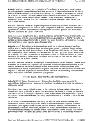Artículo 318. Las competencias monetarias del Poder Nacional serán ejercidas de manera
exclusiva y obligatoria por el Banco Central de Venezuela. El objetivo fundamental del Banco
Central de Venezuela es lograr la estabilidad de precios y preservar el valor interno y externo
de la unidad monetaria. La unidad monetaria de la República Bolivariana de Venezuela es el
Bolívar. En caso de que se instituya una moneda común en el marco de la integración
latinoamericana y caribeña, podrá adoptarse la moneda que sea objeto de un tratado que
suscriba la República.
El Banco Central de Venezuela es persona jurídica de derecho público con autonomía para la
formulación y el ejercicio de las políticas de su competencia. El Banco Central de Venezuela
ejercerá sus funciones en coordinación con la política económica general, para alcanzar los
objetivos superiores del Estado y la Nación.
Para el adecuado cumplimiento de su objetivo, el Banco Central de Venezuela tendrá entre sus
funciones las de formular y ejecutar la política monetaria, participar en el diseño y ejecutar la
política cambiaria, regular la moneda, el crédito y las tasas de interés, administrar las reservas
internacionales, y todas aquellas que establezca la ley.
Artículo 319. El Banco Central de Venezuela se regirá por el principio de responsabilidad
pública, a cuyo efecto rendirá cuenta de las actuaciones, metas y resultados de sus políticas
ante la Asamblea Nacional, de acuerdo con la ley. También rendirá informes periódicos sobre
el comportamiento de las variables macroeconómicas del país y sobre los demás asuntos que
se le soliciten, e incluirá los análisis que permitan su evaluación. El incumplimiento sin causa
justificada del objetivo y de las metas, dará lugar a la remoción del directorio y a sanciones
administrativas, de acuerdo con la ley.
El Banco Central de Venezuela estará sujeto al control posterior de la Contraloría General de la
República y a la inspección y vigilancia del organismo publico de supervisión bancaria, el cual
remitirá informes de las inspecciones que realice a la Asamblea Nacional informes de las
inspecciones que realice. El presupuesto de gastos operativos del Banco Central de Venezuela
requerirá la discusión y aprobación de la Asamblea Nacional, y sus cuentas y balances serán
objeto de auditoría externa en los términos que fije la ley.
Sección Cuarta: De la Coordinación Macroeconómica
Artículo 320. El Estado debe promover y defender la estabilidad económica, evitar la
vulnerabilidad de la economía y velar por la estabilidad monetaria y de precios, para asegurar
el bienestar social.
El ministerio responsable de las finanzas y el Banco Central de Venezuela contribuirán a la
armonización de la política fiscal con la política monetaria, facilitando el logro de los objetivos
macroeconómicos. En el ejercicio de sus funciones el Banco Central de Venezuela no estará
subordinado a directivas del Poder Ejecutivo y no podrá convalidar o financiar políticas fiscales
deficitarias.
La actuación coordinada del Poder Ejecutivo y del Banco Central de Venezuela se dará
mediante un acuerdo anual de políticas, en el cual se establecerán los objetivos finales de
crecimiento y sus repercusiones sociales, balance externo e inflación, concernientes a las
políticas fiscal, cambiaria y monetaria, así como los niveles de las variables intermedias e
instrumentales requeridos para alcanzar dichos objetivos finales. Dicho acuerdo será firmado
por el Presidente o Presidenta del Banco Central de Venezuela y el o la titular del ministerio
Page 68 of 81CONSTITUCION DE LA REPUBLICA BOLIVARIANA DE VENEZUELA
10/14/2011http://www.defiendete.org/docs/de_interes/Leyes/CONSTITUCION%20DE%20LA%20...
 