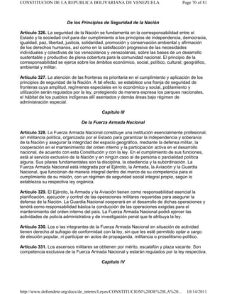De los Principios de Seguridad de la Nación
Artículo 326. La seguridad de la Nación se fundamenta en la corresponsabilidad entre el
Estado y la sociedad civil para dar cumplimiento a los principios de independencia, democracia,
igualdad, paz, libertad, justicia, solidaridad, promoción y conservación ambiental y afirmación
de los derechos humanos, así como en la satisfacción progresiva de las necesidades
individuales y colectivas de los venezolanos y venezolanas, sobre las bases de un desarrollo
sustentable y productivo de plena cobertura para la comunidad nacional. El principio de la
corresponsabilidad se ejerce sobre los ámbitos económico, social, político, cultural, geográfico,
ambiental y militar.
Artículo 327. La atención de las fronteras es prioritaria en el cumplimiento y aplicación de los
principios de seguridad de la Nación. A tal efecto, se establece una franja de seguridad de
fronteras cuya amplitud, regímenes especiales en lo económico y social, poblamiento y
utilización serán regulados por la ley, protegiendo de manera expresa los parques nacionales,
el hábitat de los pueblos indígenas allí asentados y demás áreas bajo régimen de
administración especial.
Capítulo III
De la Fuerza Armada Nacional
Artículo 328. La Fuerza Armada Nacional constituye una institución esencialmente profesional,
sin militancia política, organizada por el Estado para garantizar la independencia y soberanía
de la Nación y asegurar la integridad del espacio geográfico, mediante la defensa militar, la
cooperación en el mantenimiento del orden interno y la participación activa en el desarrollo
nacional, de acuerdo con esta Constitución y con la ley. En el cumplimiento de sus funciones,
está al servicio exclusivo de la Nación y en ningún caso al de persona o parcialidad política
alguna. Sus pilares fundamentales son la disciplina, la obediencia y la subordinación. La
Fuerza Armada Nacional está integrada por el Ejército, la Armada, la Aviación y la Guardia
Nacional, que funcionan de manera integral dentro del marco de su competencia para el
cumplimiento de su misión, con un régimen de seguridad social integral propio, según lo
establezca su respectiva ley orgánica.
Artículo 329. El Ejército, la Armada y la Aviación tienen como responsabilidad esencial la
planificación, ejecución y control de las operaciones militares requeridas para asegurar la
defensa de la Nación. La Guardia Nacional cooperará en el desarrollo de dichas operaciones y
tendrá como responsabilidad básica la conducción de las operaciones exigidas para el
mantenimiento del orden interno del país. La Fuerza Armada Nacional podrá ejercer las
actividades de policía administrativa y de investigación penal que le atribuya la ley.
Artículo 330. Los o las integrantes de la Fuerza Armada Nacional en situación de actividad
tienen derecho al sufragio de conformidad con la ley, sin que les esté permitido optar a cargo
de elección popular, ni participar en actos de propaganda, militancia o proselitismo político.
Artículo 331. Los ascensos militares se obtienen por mérito, escalafón y plaza vacante. Son
competencia exclusiva de la Fuerza Armada Nacional y estarán regulados por la ley respectiva.
Capítulo IV
Page 70 of 81CONSTITUCION DE LA REPUBLICA BOLIVARIANA DE VENEZUELA
10/14/2011http://www.defiendete.org/docs/de_interes/Leyes/CONSTITUCION%20DE%20LA%20...
 