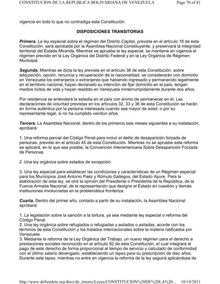 vigencia en todo lo que no contradiga esta Constitución.
DISPOSICIONES TRANSITORIAS
Primera. La ley especial sobre el régimen del Distrito Capital, prevista en el artículo 18 de esta
Constitución, será aprobada por la Asamblea Nacional Constituyente, y preservará la integridad
territorial del Estado Miranda. Mientras se aprueba la ley especial, se mantiene en vigencia el
régimen previsto en la Ley Orgánica del Distrito Federal y en la Ley Orgánica de Régimen
Municipal.
Segunda. Mientras se dicta la ley prevista en el artículo 38 de esta Constitución, sobre
adquisición, opción, renuncia y recuperación de la nacionalidad, se considerarán con domicilio
en Venezuela los extranjeros o extranjeras que habiendo ingresado y permanecido legalmente
en el territorio nacional, hayan declarado su intención de fijar domicilio en el país, tengan
medios lícitos de vida y hayan residido en Venezuela ininterrumpidamente durante dos años.
Por residencia se entenderá la estadía en el país con ánimo de permanecer en él. Las
declaraciones de voluntad previstas en los artículos 32, 33 y 36 de esta Constitución se harán
en forma auténtica por la persona interesada cuando sea mayor de edad, o por su
representante legal, si no ha cumplido veintiún años
Tercera. La Asamblea Nacional, dentro de los primeros seis meses siguientes a su instalación,
aprobará:
1. Una reforma parcial del Código Penal para incluir el delito de desaparición forzada de
personas, previsto en el artículo 45 de esta Constitución. Mientras no se apruebe esta reforma
se aplicará, en lo que sea posible, la Convención Interamericana Sobre Desaparición Forzada
de Personas.
2. Una ley orgánica sobre estados de excepción.
3. Una ley especial para establecer las condiciones y características de un Régimen especial
para los Municipios José Antonio Paéz y Rómulo Gallegos, del Estado Apure. Para la
elaboración de esta ley, se oirá la opinión del Presidente o Presidenta de la República, de la
Fuerza Armada Nacional, de la representación que designe el Estado en cuestión y demás
instituciones involucradas en la problemática fronteriza.
Cuarta. Dentro del primer año, contado a partir de su instalación, la Asamblea Nacional
aprobará:
1. La legislación sobre la sanción a la tortura, ya sea mediante ley especial o reforma del
Código Penal.
2. Una ley orgánica sobre refugiados o refugiadas y asilados o asiladas, acorde con los
términos de esta Constitución y los tratados internacionales sobre la materia ratificados por
Venezuela.
3. Mediante la reforma de la Ley Orgánica del Trabajo, un nuevo régimen para el derecho a
prestaciones sociales reconocido en el artículo 92 de esta Constitución, el cual integrará el
pago de este derecho de forma proporcional al tiempo de servicio y calculado de conformidad
con el último salario devengado, estableciendo un lapso para su prescripción de diez años.
Durante este lapso, mientras no entre en vigencia la reforma de la ley seguirá aplicándose de
Page 76 of 81CONSTITUCION DE LA REPUBLICA BOLIVARIANA DE VENEZUELA
10/14/2011http://www.defiendete.org/docs/de_interes/Leyes/CONSTITUCION%20DE%20LA%20...
 
