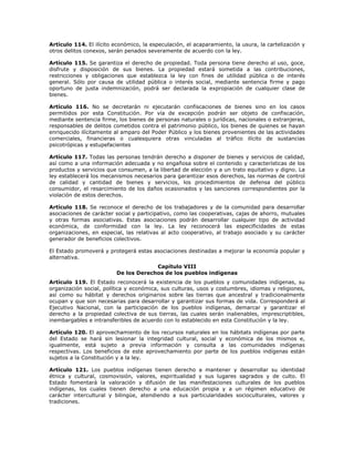 Artículo 114. El ilícito económico, la especulación, el acaparamiento, la usura, la cartelización y
otros delitos conexos, serán penados severamente de acuerdo con la ley.
Artículo 115. Se garantiza el derecho de propiedad. Toda persona tiene derecho al uso, goce,
disfrute y disposición de sus bienes. La propiedad estará sometida a las contribuciones,
restricciones y obligaciones que establezca la ley con fines de utilidad pública o de interés
general. Sólo por causa de utilidad pública o interés social, mediante sentencia firme y pago
oportuno de justa indemnización, podrá ser declarada la expropiación de cualquier clase de
bienes.
Artículo 116. No se decretarán ni ejecutarán confiscaciones de bienes sino en los casos
permitidos por esta Constitución. Por vía de excepción podrán ser objeto de confiscación,
mediante sentencia firme, los bienes de personas naturales o jurídicas, nacionales o extranjeras,
responsables de delitos cometidos contra el patrimonio público, los bienes de quienes se hayan
enriquecido ilícitamente al amparo del Poder Público y los bienes provenientes de las actividades
comerciales, financieras o cualesquiera otras vinculadas al tráfico ilícito de sustancias
psicotrópicas y estupefacientes
Artículo 117. Todas las personas tendrán derecho a disponer de bienes y servicios de calidad,
así como a una información adecuada y no engañosa sobre el contenido y características de los
productos y servicios que consumen, a la libertad de elección y a un trato equitativo y digno. La
ley establecerá los mecanismos necesarios para garantizar esos derechos, las normas de control
de calidad y cantidad de bienes y servicios, los procedimientos de defensa del público
consumidor, el resarcimiento de los daños ocasionados y las sanciones correspondientes por la
violación de estos derechos.
Artículo 118. Se reconoce el derecho de los trabajadores y de la comunidad para desarrollar
asociaciones de carácter social y participativo, como las cooperativas, cajas de ahorro, mutuales
y otras formas asociativas. Estas asociaciones podrán desarrollar cualquier tipo de actividad
económica, de conformidad con la ley. La ley reconocerá las especificidades de estas
organizaciones, en especial, las relativas al acto cooperativo, al trabajo asociado y su carácter
generador de beneficios colectivos.
El Estado promoverá y protegerá estas asociaciones destinadas a mejorar la economía popular y
alternativa.
Capítulo VIII
De los Derechos de los pueblos indígenas
Artículo 119. El Estado reconocerá la existencia de los pueblos y comunidades indígenas, su
organización social, política y económica, sus culturas, usos y costumbres, idiomas y religiones,
así como su hábitat y derechos originarios sobre las tierras que ancestral y tradicionalmente
ocupan y que son necesarias para desarrollar y garantizar sus formas de vida. Corresponderá al
Ejecutivo Nacional, con la participación de los pueblos indígenas, demarcar y garantizar el
derecho a la propiedad colectiva de sus tierras, las cuales serán inalienables, imprescriptibles,
inembargables e intransferibles de acuerdo con lo establecido en esta Constitución y la ley.
Artículo 120. El aprovechamiento de los recursos naturales en los hábitats indígenas por parte
del Estado se hará sin lesionar la integridad cultural, social y económica de los mismos e,
igualmente, está sujeto a previa información y consulta a las comunidades indígenas
respectivas. Los beneficios de este aprovechamiento por parte de los pueblos indígenas están
sujetos a la Constitución y a la ley.
Artículo 121. Los pueblos indígenas tienen derecho a mantener y desarrollar su identidad
étnica y cultural, cosmovisión, valores, espiritualidad y sus lugares sagrados y de culto. El
Estado fomentará la valoración y difusión de las manifestaciones culturales de los pueblos
indígenas, los cuales tienen derecho a una educación propia y a un régimen educativo de
carácter intercultural y bilingüe, atendiendo a sus particularidades socioculturales, valores y
tradiciones.
 