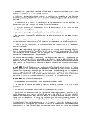 4. La organización, recaudación, control y administración de los ramos tributarios propios, según
las disposiciones de las leyes nacionales y estadales.
5. El régimen y aprovechamiento de minerales no metálicos, no reservados al Poder Nacional,
las salinas y ostrales y la administración de las tierras baldías en su jurisdicción, de conformidad
con la ley.
6. La organización de la policía y la determinación de las ramas de este servicio atribuidas a la
competencia municipal, conforme a la legislación nacional aplicable.
7. La creación, organización, recaudación, control y administración de los ramos de papel
sellado, timbres y estampillas.
8. La creación, régimen y organización de los servicios públicos estadales.
9. La ejecución, conservación, administración y aprovechamiento de las vías terrestres
estadales.
10. La conservación, administración y aprovechamiento de carreteras y autopistas nacionales,
así como de puertos y aeropuertos de uso comercial, en coordinación con el Ejecutivo Nacional.
11. Todo lo que no corresponda, de conformidad con esta Constitución, a la competencia
nacional o municipal.
Artículo 165. Las materias objeto de competencias concurrentes serán reguladas mediante
leyes de bases dictadas por el Poder Nacional, y leyes de desarrollo aprobadas por los Estados.
Esta legislación estará orientada por los principios de la interdependencia, coordinación,
cooperación, corresponsabilidad y subsidiariedad.
Los Estados descentralizarán y transferirán a los Municipios los servicios y competencias que
gestionen y que éstos estén en capacidad de prestar, así como la administración de los
respectivos recursos, dentro de las áreas de competencias concurrentes entre ambos niveles del
Poder Público. Los mecanismos de transferencia estarán regulados por el ordenamiento jurídico
estadal.
Artículo 166. En cada Estado se creará un Consejo de Planificación y Coordinación de Políticas
Públicas, presidido por el Gobernador o Gobernadora e integrado por los Alcaldes o Alcaldesas,
los directores o directoras estadales de los ministerios y representación de los legisladores
elegidos o legisladoras elegidas por el Estado a la Asamblea Nacional, del Consejo Legislativo, de
los concejales o concejalas y de las comunidades organizadas, incluyendo las indígenas donde
las hubiere. El mismo funcionará y se organizará de acuerdo con lo que determine la ley.
Artículo 167. Son ingresos de los Estados:
1. Los procedentes de su patrimonio y de la administración de sus bienes.
2. Las tasas por el uso de sus bienes y servicios, multas y sanciones, y las que les sean
atribuidas.
3. El producto de lo recaudado por concepto de venta de especies fiscales.
4. Los recursos que les correspondan por concepto de situado constitucional. El situado es una
partida equivalente a un máximo del veinte por ciento del total de los ingresos ordinarios
estimados anualmente por el Fisco Nacional, la cual se distribuirá entre los Estados y el Distrito
Capital en la forma siguiente: un treinta por ciento de dicho porcentaje por partes iguales, y el
setenta por ciento restante en proporción a la población de cada una de dichas entidades.
En cada ejercicio fiscal, los Estados destinarán a la inversión un mínimo del cincuenta por ciento
del monto que les corresponda por concepto de situado. A los Municipios de cada Estado les
corresponderá, en cada ejercicio fiscal, una participación no menor del veinte por ciento del
 