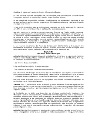 situado y de los demás ingresos ordinarios del respectivo Estado.
En caso de variaciones de los ingresos del Fisco Nacional que impongan una modificación del
Presupuesto Nacional, se efectuará un reajuste proporcional del situado.
La ley establecerá los principios, normas y procedimientos que propendan a garantizar el uso
correcto y eficiente de los recursos provenientes del situado constitucional y de la participación
municipal en el mismo.
5. Los demás impuestos, tasas y contribuciones especiales que se les asigne por ley nacional,
con el fin de promover el desarrollo de las haciendas públicas estadales.
Las leyes que creen o transfieran ramos tributarios a favor de los Estados podrán compensar
dichas asignaciones con modificaciones de los ramos de ingresos señalados en este artículo, a fin
de preservar la equidad interterritorial. El porcentaje del ingreso nacional ordinario estimado que
se destine al situado constitucional, no será menor al quince por ciento del ingreso ordinario
estimado, para lo cual se tendrá en cuenta la situación y sostenibilidad financiera de la Hacienda
Pública Nacional, sin menoscabo de la capacidad de las administraciones estadales para atender
adecuadamente los servicios de su competencia.
6. Los recursos provenientes del Fondo de Compensación Interterritorial y de cualquier otra
transferencia, subvención o asignación especial, así como de aquellos que se les asigne como
participación en los tributos nacionales, de conformidad con la respectiva ley.
Capítulo IV
Del Poder Público Municipal
Artículo 168. Los Municipios constituyen la unidad política primaria de la organización nacional,
gozan de personalidad jurídica y autonomía dentro de los límites de la Constitución y de la ley.
La autonomía municipal comprende:
1. La elección de sus autoridades.
2. La gestión de las materias de su competencia.
3. La creación, recaudación e inversión de sus ingresos.
Las actuaciones del Municipio en el ámbito de sus competencias se cumplirán incorporando la
participación ciudadana al proceso de definición y ejecución de la gestión pública y en el control
y evaluación de sus resultados, en forma efectiva, suficiente y oportuna, conforme a la ley.
Los actos de los Municipios no podrán ser impugnados sino ante los tribunales competentes, de
conformidad con la Constitución y la ley.
Artículo 169. La organización de los Municipios y demás entidades locales se regirá por esta
Constitución, por las normas que para desarrollar los principios constitucionales establezcan las
leyes orgánicas nacionales, y por las disposiciones legales que en conformidad con aquellas
dicten los Estados.
La legislación que se dicte para desarrollar los principios constitucionales relativos a los
Municipios y demás entidades locales, establecerá diferentes regímenes para su organización,
gobierno y administración, incluso en lo que respecta a la determinación de sus competencias y
recursos, atendiendo a las condiciones de población, desarrollo económico, capacidad para
generar ingresos fiscales propios, situación geográfica, elementos históricos y culturales y otros
factores relevantes. En particular, dicha legislación establecerá las opciones para la organización
del régimen de gobierno y administración local que corresponderá a los Municipios con población
indígena. En todo caso, la organización municipal será democrática y responderá a la naturaleza
propia del gobierno local.
Artículo 170. Los Municipios podrán asociarse en mancomunidades o acordar entre sí o con los
demás entes públicos territoriales, la creación de modalidades asociativas intergubernamentales
 