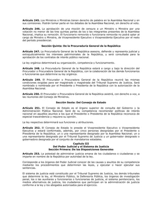 Artículo 245. Los Ministros o Ministras tienen derecho de palabra en la Asamblea Nacional y en
sus comisiones. Podrán tomar parte en los debates de la Asamblea Nacional, sin derecho al voto.
Artículo 246. La aprobación de una moción de censura a un Ministro o Ministra por una
votación no menor de las tres quintas partes de los o las integrantes presentes de la Asamblea
Nacional, implica su remoción. El funcionario removido o funcionaria removida no podrá optar al
cargo de Ministro o Ministra, de Vicepresidente Ejecutivo o Vicepresidenta Ejecutiva por el resto
del período presidencial.
Sección Quinta: De la Procuraduría General de la República
Artículo 247. La Procuraduría General de la República asesora, defiende y representa judicial y
extrajudicialmente los intereses patrimoniales de la República, y será consultada para la
aprobación de los contratos de interés público nacional.
La ley orgánica determinará su organización, competencia y funcionamiento.
Artículo 248. La Procuraduría General de la República estará a cargo y bajo la dirección del
Procurador o Procuradora General de la República, con la colaboración de los demás funcionarios
o funcionarias que determine su ley orgánica.
Artículo 249. El Procurador o Procuradora General de la República reunirá las mismas
condiciones exigidas para ser magistrado o magistrada del Tribunal Supremo de Justicia. Será
nombrado o nombrada por el Presidente o Presidenta de la República con la autorización de la
Asamblea Nacional.
Artículo 250. El Procurador o Procuradora General de la República asistirá, con derecho a voz, a
las reuniones del Consejo de Ministros.
Sección Sexta: Del Consejo de Estado
Artículo 251. El Consejo de Estado es el órgano superior de consulta del Gobierno y la
Administración Pública Nacional. Será de su competencia recomendar políticas de interés
nacional en aquellos asuntos a los que el Presidente o Presidenta de la República reconozca de
especial trascendencia y requiera su opinión.
La ley respectiva determinará sus funciones y atribuciones.
Artículo 252. El Consejo de Estado lo preside el Vicepresidente Ejecutivo o Vicepresidenta
Ejecutiva y estará conformado, además, por cinco personas designadas por el Presidente o
Presidenta de la República; un o una representante designado por la Asamblea Nacional; un o
una representante designado por el Tribunal Supremo de Justicia y un gobernador designado o
gobernadora designada por el conjunto de mandatarios estadales.
Capítulo III
Del Poder Judicial y el Sistema de Justicia
Sección Primera: De las Disposiciones Generales
Artículo 253. La potestad de administrar justicia emana de los ciudadanos o ciudadanas y se
imparte en nombre de la República por autoridad de la ley.
Corresponde a los órganos del Poder Judicial conocer de las causas y asuntos de su competencia
mediante los procedimientos que determinen las leyes, y ejecutar o hacer ejecutar sus
sentencias.
El sistema de justicia está constituido por el Tribunal Supremo de Justicia, los demás tribunales
que determine la ley, el Ministerio Público, la Defensoría Pública, los órganos de investigación
penal, los o las auxiliares y funcionarios o funcionarias de justicia, el sistema penitenciario, los
medios alternativos de justicia, los ciudadanos que participan en la administración de justicia
conforme a la ley y los abogados autorizados para el ejercicio.
 