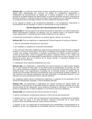 Artículo 261. La jurisdicción penal militar es parte integrante del Poder Judicial, y sus jueces o
juezas serán seleccionados por concurso. Su ámbito de competencia, organización y
modalidades de funcionamiento, se regirán por el sistema acusatorio y de acuerdo con lo
previsto en el Código Orgánico de Justicia Militar. La comisión de delitos comunes, violaciones de
derechos humanos y crímenes de lesa humanidad, serán juzgados por los tribunales ordinarios.
La competencia de los tribunales militares se limita a delitos de naturaleza militar.
La ley regulará lo relativo a las jurisdicciones especiales y a la competencia, organización y
funcionamiento de los tribunales en cuanto no esté previsto en esta Constitución.
Sección Segunda: Del Tribunal Supremo de Justicia
Artículo 262. El Tribunal Supremo de Justicia funcionará en Sala Plena y en Sala Constitucional,
Político Administrativa, Electoral, de Casación Civil, de Casación Penal y de Casación Social,
cuyas integraciones y competencias serán determinadas por su ley orgánica.
La Sala Social comprenderá lo referente a la casación agraria, laboral y de menores.
Artículo 263. Para ser magistrado o magistrada del Tribunal Supremo de Justicia se requiere:
1. Tener la nacionalidad venezolana por nacimiento.
2. Ser ciudadano o ciudadana de reconocida honorabilidad.
3. Ser jurista de reconocida competencia, gozar de buena reputación, haber ejercido la abogacía
durante un mínimo de quince años y tener título universitario de postgrado en materia jurídica;
o haber sido profesor universitario o profesora universitaria en ciencia jurídica durante un
mínimo de quince años y tener la categoría de profesor o profesora titular; o ser o haber sido
juez o jueza superior en la especialidad correspondiente a la Sala para la cual se postula, con un
mínimo de quince años en el ejercicio de la carrera judicial, y reconocido prestigio en el
desempeño de sus funciones.
4. Cualesquiera otros requisitos establecidos por la ley.
Artículo 264. Los magistrados o magistradas del Tribunal Supremo de Justicia serán elegidos
por un único período de doce años. La ley determinará el procedimiento de elección. En todo
caso, podrán postularse candidatos o candidatas ante el Comité de Postulaciones Judiciales, por
iniciativa propia o por organizaciones vinculadas con la actividad jurídica. El Comité, oída la
opinión de la comunidad, efectuará una preselección para su presentación al Poder Ciudadano, el
cual efectuará una segunda preselección que será presentada a la Asamblea Nacional, la cual
efectuará una tercera preselección para la decisión definitiva.
Los ciudadanos podrán ejercer fundadamente objeciones a cualquiera de los postulados ante el
Comité de Postulaciones Judiciales, o ante la Asamblea Nacional.
Artículo 265. Los magistrados o magistradas del Tribunal Supremo de Justicia podrán ser
removidos o removidas por la Asamblea Nacional mediante una mayoría calificada de las dos
terceras partes de sus integrantes, previa audiencia concedida al interesado, en caso de faltas
graves ya calificadas por el Poder Ciudadano, en los términos que la ley establezca.
Artículo 266. Son atribuciones del Tribunal Supremo de Justicia:
1. Ejercer la jurisdicción constitucional conforme al Título VIII de esta Constitución.
2. Declarar si hay o no mérito para el enjuiciamiento del Presidente o Presidenta de la República
o quien haga sus veces, y en caso afirmativo, continuar conociendo de la causa previa
autorización de la Asamblea Nacional, hasta sentencia definitiva.
3. Declarar si hay o no mérito para el enjuiciamiento del Vicepresidente o Vicepresidenta de la
República, de los o las integrantes de la Asamblea Nacional o del propio Tribunal Supremo de
 