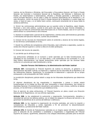 Justicia, de los Ministros o Ministras, del Procurador o Procuradora General, del Fiscal o Fiscala
General, del Contralor o Contralora General de la República, del Defensor o Defensora del
Pueblo, los Gobernadores o Gobernadoras, oficiales u oficialas generales y almirantes de la
Fuerza Armada Nacional y de los jefes o jefas de misiones diplomáticas de la República y, en
caso afirmativo, remitir los autos al Fiscal o Fiscala General de la República o a quien haga sus
veces, si fuere el caso; y si el delito fuere común, continuará conociendo de la causa hasta la
sentencia definitiva.
4. Dirimir las controversias administrativas que se susciten entre la República, algún Estado,
Municipio u otro ente público, cuando la otra parte sea alguna de esas mismas entidades, a
menos que se trate de controversias entre Municipios de un mismo Estado, caso en el cual la ley
podrá atribuir su conocimiento a otro tribunal.
5. Declarar la nulidad total o parcial de los reglamentos y demás actos administrativos generales
o individuales del Ejecutivo Nacional, cuando sea procedente.
6. Conocer de los recursos de interpretación sobre el contenido y alcance de los textos legales,
en los términos contemplados en la ley.
7. Decidir los conflictos de competencia entre tribunales, sean ordinarios o especiales, cuando no
exista otro tribunal superior o común a ellos en el orden jerárquico.
8. Conocer del recurso de casación.
9. Las demás que le atribuya la ley.
Las atribuciones señaladas en el numeral 1 serán ejercidas por la Sala Constitucional; las
señaladas en los numerales 2 y 3, en Sala Plena; y las contenidas en los numerales 4 y 5 en
Sala Político Administrativa. Las demás atribuciones serán ejercidas por las diversas Salas
conforme a lo previsto por esta Constitución y la ley.
Sección Tercera: Del Gobierno y la Administración del Poder Judicial
Artículo 267. Corresponde al Tribunal Supremo de Justicia la dirección, el gobierno y la
administración del Poder Judicial, la inspección y vigilancia de los tribunales de la República y de
las Defensorías Públicas. Igualmente, le corresponde la elaboración y ejecución de su propio
presupuesto y del presupuesto del Poder Judicial.
La jurisdicción disciplinaria judicial estará a cargo de los tribunales disciplinarios que determine
la ley.
El régimen disciplinario de los magistrados o magistradas y jueces o juezas estará
fundamentado en el Código de Ética del Juez Venezolano o Jueza Venezolana, que dictará la
Asamblea Nacional. El procedimiento disciplinario será público, oral y breve, conforme al debido
proceso, en los términos y condiciones que establezca la ley.
Para el ejercicio de estas atribuciones, el Tribunal Supremo en pleno creará una Dirección
Ejecutiva de la Magistratura, con sus oficinas regionales.
Artículo 268. La ley establecerá la autonomía y organización, funcionamiento, disciplina e
idoneidad del servicio de defensa pública, con el objeto de asegurar la eficacia del servicio y de
garantizar los beneficios de la carrera del defensor o defensora.
Artículo 269. La ley regulará la organización de circuitos judiciales, así como la creación y
competencias de tribunales y cortes regionales a fin de promover la descentralización
administrativa y jurisdiccional del Poder Judicial.
Artículo 270. El Comité de Postulaciones Judiciales es un órgano asesor del Poder Ciudadano
para la selección de los candidatos o candidatas a magistrados o magistradas del Tribunal
Supremo de Justicia. Igualmente, asesorará a los colegios electorales judiciales para la elección
 