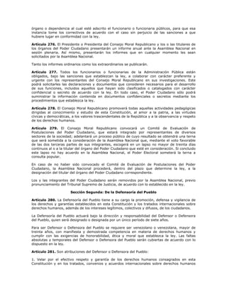 órgano o dependencia al cual esté adscrito el funcionario o funcionaria públicos, para que esa
instancia tome los correctivos de acuerdo con el caso sin perjuicio de las sanciones a que
hubiere lugar en conformidad con la ley.
Artículo 276. El Presidente o Presidenta del Consejo Moral Republicano y los o las titulares de
los órganos del Poder Ciudadano presentarán un informe anual ante la Asamblea Nacional en
sesión plenaria. Así mismo, presentarán los informes que en cualquier momento les sean
solicitados por la Asamblea Nacional.
Tanto los informes ordinarios como los extraordinarios se publicarán.
Artículo 277. Todos los funcionarios o funcionarias de la Administración Pública están
obligados, bajo las sanciones que establezcan la ley, a colaborar con carácter preferente y
urgente con los representantes del Consejo Moral Republicano en sus investigaciones. Este
podrá solicitarles las declaraciones y documentos que consideren necesarios para el desarrollo
de sus funciones, incluidos aquellos que hayan sido clasificados o catalogados con carácter
confidencial o secreto de acuerdo con la ley. En todo caso, el Poder Ciudadano sólo podrá
suministrar la información contenida en documentos confidenciales o secretos mediante los
procedimientos que establezca la ley.
Artículo 278. El Consejo Moral Republicano promoverá todas aquellas actividades pedagógicas
dirigidas al conocimiento y estudio de esta Constitución, al amor a la patria, a las virtudes
cívicas y democráticas, a los valores trascendentales de la República y a la observancia y respeto
de los derechos humanos.
Artículo 279. El Consejo Moral Republicano convocará un Comité de Evaluación de
Postulaciones del Poder Ciudadano, que estará integrado por representantes de diversos
sectores de la sociedad; adelantará un proceso público de cuyo resultado se obtendrá una terna
que será sometida a la consideración de la Asamblea Nacional que, mediante el voto favorable
de las dos terceras partes de sus integrantes, escogerá en un lapso no mayor de treinta días
continuos al o a la titular del órgano del Poder Ciudadano que esté en consideración. Si concluido
este lapso no hay acuerdo en la Asamblea Nacional, el Poder Electoral someterá la terna a
consulta popular.
En caso de no haber sido convocado el Comité de Evaluación de Postulaciones del Poder
Ciudadano, la Asamblea Nacional procederá, dentro del plazo que determine la ley, a la
designación del titular del órgano del Poder Ciudadano correspondiente.
Los y las integrantes del Poder Ciudadano serán removidos por la Asamblea Nacional, previo
pronunciamiento del Tribunal Supremo de Justicia, de acuerdo con lo establecido en la ley.
Sección Segunda: De la Defensoría del Pueblo
Artículo 280. La Defensoría del Pueblo tiene a su cargo la promoción, defensa y vigilancia de
los derechos y garantías establecidos en esta Constitución y los tratados internacionales sobre
derechos humanos, además de los intereses legítimos, colectivos y difusos, de los ciudadanos.
La Defensoría del Pueblo actuará bajo la dirección y responsabilidad del Defensor o Defensora
del Pueblo, quien será designado o designada por un único período de siete años.
Para ser Defensor o Defensora del Pueblo se requiere ser venezolano o venezolana, mayor de
treinta años, con manifiesta y demostrada competencia en materia de derechos humanos y
cumplir con las exigencias de honorabilidad, ética y moral que establezca la ley. Las faltas
absolutas y temporales del Defensor o Defensora del Pueblo serán cubiertas de acuerdo con lo
dispuesto en la ley.
Artículo 281. Son atribuciones del Defensor o Defensora del Pueblo:
1. Velar por el efectivo respeto y garantía de los derechos humanos consagrados en esta
Constitución y en los tratados, convenios y acuerdos internacionales sobre derechos humanos
 