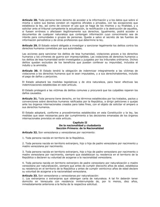 Artículo 28. Toda persona tiene derecho de acceder a la información y a los datos que sobre sí
misma o sobre sus bienes consten en registros oficiales o privados, con las excepciones que
establezca la ley, así como de conocer el uso que se haga de los mismos y su finalidad, y a
solicitar ante el tribunal competente la actualización, la rectificación o la destrucción de aquellos,
si fuesen erróneos o afectasen ilegítimamente sus derechos. Igualmente, podrá acceder a
documentos de cualquier naturaleza que contengan información cuyo conocimiento sea de
interés para comunidades o grupos de personas. Queda a salvo el secreto de las fuentes de
información periodística y de otras profesiones que determine la ley.
Artículo 29. El Estado estará obligado a investigar y sancionar legalmente los delitos contra los
derechos humanos cometidos por sus autoridades.
Las acciones para sancionar los delitos de lesa humanidad, violaciones graves a los derechos
humanos y los crímenes de guerra son imprescriptibles. Las violaciones de derechos humanos y
los delitos de lesa humanidad serán investigados y juzgados por los tribunales ordinarios. Dichos
delitos quedan excluidos de los beneficios que puedan conllevar su impunidad, incluidos el
indulto y la amnistía.
Artículo 30. El Estado tendrá la obligación de indemnizar integralmente a las víctimas de
violaciones a los derechos humanos que le sean imputables, y a sus derechohabientes, incluido
el pago de daños y perjuicios.
El Estado adoptará las medidas legislativas y de otra naturaleza, para hacer efectivas las
indemnizaciones establecidas en este artículo.
El Estado protegerá a las víctimas de delitos comunes y procurará que los culpables reparen los
daños causados.
Artículo 31. Toda persona tiene derecho, en los términos establecidos por los tratados, pactos y
convenciones sobre derechos humanos ratificados por la República, a dirigir peticiones o quejas
ante los órganos internacionales creados para tales fines, con el objeto de solicitar el amparo a
sus derechos humanos.
El Estado adoptará, conforme a procedimientos establecidos en esta Constitución y la ley, las
medidas que sean necesarias para dar cumplimiento a las decisiones emanadas de los órganos
internacionales previstos en este artículo.
Capítulo II
De la nacionalidad y ciudadanía
Sección Primera: de la Nacionalidad
Artículo 32. Son venezolanos y venezolanas por nacimiento:
1. Toda persona nacida en territorio de la República.
2. Toda persona nacida en territorio extranjero, hijo o hija de padre venezolano por nacimiento y
madre venezolana por nacimiento.
3. Toda persona nacida en territorio extranjero, hijo o hija de padre venezolano por nacimiento o
madre venezolana por nacimiento, siempre que establezcan su residencia en el territorio de la
República o declaren su voluntad de acogerse a la nacionalidad venezolana.
4. Toda persona nacida en territorio extranjero de padre venezolano por naturalización o madre
venezolana por naturalización, siempre que antes de cumplir dieciocho años de edad, establezca
su residencia en el territorio de la República y antes de cumplir veinticinco años de edad declare
su voluntad de acogerse a la nacionalidad venezolana.
Artículo 33. Son venezolanos y venezolanas por naturalización:
1. Los extranjeros o extranjeras que obtengan carta de naturaleza. A tal fin deberán tener
domicilio en Venezuela con residencia ininterrumpida de, por lo menos, diez años,
inmediatamente anteriores a la fecha de la respectiva solicitud.
 