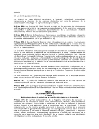 políticos.
10. Las demás que determine la ley.
Los órganos del Poder Electoral garantizarán la igualdad, confiabilidad, imparcialidad,
transparencia y eficiencia de los procesos electorales, así como la aplicación de la
personalización del sufragio y la representación proporcional.
Artículo 294. Los órganos del Poder Electoral se rigen por los principios de independencia
orgánica, autonomía funcional y presupuestaria, despartidización de los organismos electorales,
imparcialidad y participación ciudadana; descentralización de la administración electoral,
transparencia y celeridad del acto de votación y escrutinios.
Artículo 295. El Comité de Postulaciones Electorales de candidatos o candidatas a integrantes
del Consejo Nacional Electoral, estará integrado por representantes de los diferentes sectores de
la sociedad, de conformidad con lo que establezca la ley.
Artículo 296. El Consejo Nacional Electoral estará integrado por cinco personas no vinculadas a
organizaciones con fines políticos; tres de ellos o ellas serán postulados por la sociedad civil, uno
o una por las facultades de ciencias jurídicas y políticas de las universidades nacionales, y uno o
una por el Poder Ciudadano.
Los o las tres integrantes postulados por la sociedad civil tendrán seis suplentes en secuencia
ordinal, y cada designado o designada por las universidades y el Poder Ciudadano tendrá dos
suplentes, respectivamente. La Junta Nacional Electoral, la Comisión de Registro Civil y Electoral
y la Comisión de Participación Política y Financiamiento, serán presididas cada una por un o una
integrante postulado o postulada por la sociedad civil. Los o las integrantes del Consejo Nacional
Electoral durarán siete años en sus funciones y serán elegidos o elegidas por separado: los tres
postulados o postuladas por la sociedad civil al inicio de cada período de la Asamblea Nacional, y
los otros dos a la mitad del mismo.
Los o las integrantes del Consejo Nacional Electoral serán designados o designadas por la
Asamblea Nacional con el voto de las dos terceras partes de sus integrantes. Los integrantes del
Consejo Nacional Electoral escogerán de su seno a su Presidente o Presidenta, de conformidad
con la ley.
Los y las integrantes del Consejo Nacional Electoral serán removidos por la Asamblea Nacional,
previo pronunciamiento del Tribunal Supremo de Justicia.
Artículo 297. La jurisdicción contencioso electoral será ejercida por la Sala Electoral del
Tribunal Supremo de Justicia y los demás tribunales que determine la ley.
Artículo 298. La ley que regule los procesos electorales no podrá modificarse en forma alguna
en el lapso comprendido entre el día de la elección y los seis meses inmediatamente anteriores a
la misma.
TÍTULO VI
DEL SISTEMA SOCIO ECONÓMICO
Capítulo I
Del Régimen Socio Económico y la Función del Estado en la Economía
Artículo 299. El régimen socioeconómico de la República Bolivariana de Venezuela se
fundamenta en los principios de justicia social, democratización, eficiencia, libre competencia,
protección del ambiente, productividad y solidaridad, a los fines de asegurar el desarrollo
humano integral y una existencia digna y provechosa para la colectividad. El Estado
conjuntamente con la iniciativa privada promoverá el desarrollo armónico de la economía
nacional con el fin de generar fuentes de trabajo, alto valor agregado nacional, elevar el nivel de
vida de la población y fortalecer la soberanía económica del país, garantizando la seguridad
jurídica, solidez, dinamismo, sustentabilidad, permanencia y equidad del crecimiento de la
economía, para garantizar una justa distribución de la riqueza mediante una planificación
estratégica democrática participativa y de consulta abierta.
 