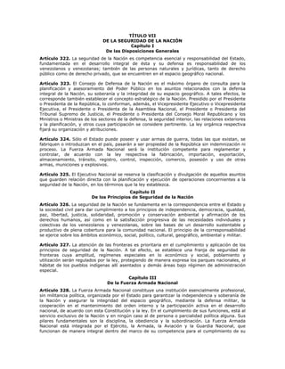 TÍTULO VII
DE LA SEGURIDAD DE LA NACIÓN
Capítulo I
De las Disposiciones Generales
Artículo 322. La seguridad de la Nación es competencia esencial y responsabilidad del Estado,
fundamentada en el desarrollo integral de ésta y su defensa es responsabilidad de los
venezolanos y venezolanas; también de las personas naturales y jurídicas, tanto de derecho
público como de derecho privado, que se encuentren en el espacio geográfico nacional.
Artículo 323. El Consejo de Defensa de la Nación es el máximo órgano de consulta para la
planificación y asesoramiento del Poder Público en los asuntos relacionados con la defensa
integral de la Nación, su soberanía y la integridad de su espacio geográfico. A tales efectos, le
corresponde también establecer el concepto estratégico de la Nación. Presidido por el Presidente
o Presidenta de la República, lo conforman, además, el Vicepresidente Ejecutivo o Vicepresidenta
Ejecutiva, el Presidente o Presidenta de la Asamblea Nacional, el Presidente o Presidenta del
Tribunal Supremo de Justicia, el Presidente o Presidenta del Consejo Moral Republicano y los
Ministros o Ministras de los sectores de la defensa, la seguridad interior, las relaciones exteriores
y la planificación, y otros cuya participación se considere pertinente. La ley orgánica respectiva
fijará su organización y atribuciones.
Artículo 324. Sólo el Estado puede poseer y usar armas de guerra, todas las que existan, se
fabriquen o introduzcan en el país, pasarán a ser propiedad de la República sin indemnización ni
proceso. La Fuerza Armada Nacional será la institución competente para reglamentar y
controlar, de acuerdo con la ley respectiva la fabricación, importación, exportación,
almacenamiento, tránsito, registro, control, inspección, comercio, posesión y uso de otras
armas, municiones y explosivos.
Artículo 325. El Ejecutivo Nacional se reserva la clasificación y divulgación de aquellos asuntos
que guarden relación directa con la planificación y ejecución de operaciones concernientes a la
seguridad de la Nación, en los términos que la ley establezca.
Capítulo II
De los Principios de Seguridad de la Nación
Artículo 326. La seguridad de la Nación se fundamenta en la correspondencia entre el Estado y
la sociedad civil para dar cumplimiento a los principios de independencia, democracia, igualdad,
paz, libertad, justicia, solidaridad, promoción y conservación ambiental y afirmación de los
derechos humanos, así como en la satisfacción progresiva de las necesidades individuales y
colectivas de los venezolanos y venezolanas, sobre las bases de un desarrollo sustentable y
productivo de plena cobertura para la comunidad nacional. El principio de la corresponsabilidad
se ejerce sobre los ámbitos económico, social, político, cultural, geográfico, ambiental y militar.
Artículo 327. La atención de las fronteras es prioritaria en el cumplimiento y aplicación de los
principios de seguridad de la Nación. A tal efecto, se establece una franja de seguridad de
fronteras cuya amplitud, regímenes especiales en lo económico y social, poblamiento y
utilización serán regulados por la ley, protegiendo de manera expresa los parques nacionales, el
hábitat de los pueblos indígenas allí asentados y demás áreas bajo régimen de administración
especial.
Capítulo III
De la Fuerza Armada Nacional
Artículo 328. La Fuerza Armada Nacional constituye una institución esencialmente profesional,
sin militancia política, organizada por el Estado para garantizar la independencia y soberanía de
la Nación y asegurar la integridad del espacio geográfico, mediante la defensa militar, la
cooperación en el mantenimiento del orden interno y la participación activa en el desarrollo
nacional, de acuerdo con esta Constitución y la ley. En el cumplimiento de sus funciones, está al
servicio exclusivo de la Nación y en ningún caso al de persona o parcialidad política alguna. Sus
pilares fundamentales son la disciplina, la obediencia y la subordinación. La Fuerza Armada
Nacional está integrada por el Ejército, la Armada, la Aviación y la Guardia Nacional, que
funcionan de manera integral dentro del marco de su competencia para el cumplimiento de su
 