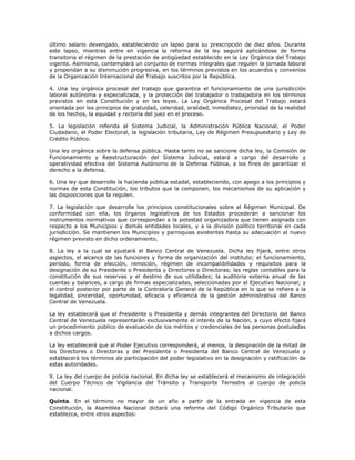 último salario devengado, estableciendo un lapso para su prescripción de diez años. Durante
este lapso, mientras entre en vigencia la reforma de la ley seguirá aplicándose de forma
transitoria el régimen de la prestación de antigüedad establecido en la Ley Orgánica del Trabajo
vigente. Asimismo, contemplará un conjunto de normas integrales que regulen la jornada laboral
y propendan a su disminución progresiva, en los términos previstos en los acuerdos y convenios
de la Organización Internacional del Trabajo suscritos por la República.
4. Una ley orgánica procesal del trabajo que garantice el funcionamiento de una jurisdicción
laboral autónoma y especializada, y la protección del trabajador o trabajadora en los términos
previstos en esta Constitución y en las leyes. La Ley Orgánica Procesal del Trabajo estará
orientada por los principios de gratuidad, celeridad, oralidad, inmediatez, prioridad de la realidad
de los hechos, la equidad y rectoría del juez en el proceso.
5. La legislación referida al Sistema Judicial, la Administración Pública Nacional, el Poder
Ciudadano, el Poder Electoral, la legislación tributaria, Ley de Régimen Presupuestario y Ley de
Crédito Público.
Una ley orgánica sobre la defensa pública. Hasta tanto no se sancione dicha ley, la Comisión de
Funcionamiento y Reestructuración del Sistema Judicial, estará a cargo del desarrollo y
operatividad efectiva del Sistema Autónomo de la Defensa Pública, a los fines de garantizar el
derecho a la defensa.
6. Una ley que desarrolle la hacienda pública estadal, estableciendo, con apego a los principios y
normas de esta Constitución, los tributos que la componen, los mecanismos de su aplicación y
las disposiciones que la regulen.
7. La legislación que desarrolle los principios constitucionales sobre el Régimen Municipal. De
conformidad con ella, los órganos legislativos de los Estados procederán a sancionar los
instrumentos normativos que correspondan a la potestad organizadora que tienen asignada con
respecto a los Municipios y demás entidades locales, y a la división político territorial en cada
jurisdicción. Se mantienen los Municipios y parroquias existentes hasta su adecuación al nuevo
régimen previsto en dicho ordenamiento.
8. La ley a la cual se ajustará el Banco Central de Venezuela. Dicha ley fijará, entre otros
aspectos, el alcance de las funciones y forma de organización del instituto; el funcionamiento,
período, forma de elección, remoción, régimen de incompatibilidades y requisitos para la
designación de su Presidente o Presidenta y Directores o Directoras; las reglas contables para la
constitución de sus reservas y el destino de sus utilidades; la auditoria externa anual de las
cuentas y balances, a cargo de firmas especializadas, seleccionadas por el Ejecutivo Nacional; y
el control posterior por parte de la Contraloría General de la República en lo que se refiere a la
legalidad, sinceridad, oportunidad, eficacia y eficiencia de la gestión administrativa del Banco
Central de Venezuela.
La ley establecerá que el Presidente o Presidenta y demás integrantes del Directorio del Banco
Central de Venezuela representarán exclusivamente el interés de la Nación, a cuyo efecto fijará
un procedimiento público de evaluación de los méritos y credenciales de las personas postuladas
a dichos cargos.
La ley establecerá que al Poder Ejecutivo corresponderá, al menos, la designación de la mitad de
los Directores o Directoras y del Presidente o Presidenta del Banco Central de Venezuela y
establecerá los términos de participación del poder legislativo en la designación y ratificación de
estas autoridades.
9. La ley del cuerpo de policía nacional. En dicha ley se establecerá el mecanismo de integración
del Cuerpo Técnico de Vigilancia del Tránsito y Transporte Terrestre al cuerpo de policía
nacional.
Quinta. En el término no mayor de un año a partir de la entrada en vigencia de esta
Constitución, la Asamblea Nacional dictará una reforma del Código Orgánico Tributario que
establezca, entre otros aspectos:
 