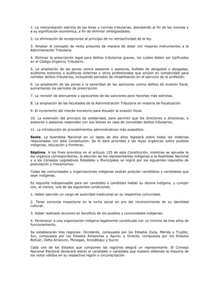 1. La interpretación estricta de las leyes y normas tributarias, atendiendo al fin de las mismas y
a su significación económica, a fin de eliminar ambigüedades.
2. La eliminación de excepciones al principio de no retroactividad de la ley.
3. Ampliar el concepto de renta presunta de manera de dotar con mejores instrumentos a la
Administración Tributaria.
4. Eliminar la prescripción legal para delitos tributarios graves, los cuales deben ser tipificados
en el Código Orgánico Tributario.
5. La ampliación de las penas contra asesores o asesoras, bufetes de abogados o abogadas,
auditores externos o auditoras externas y otros profesionales que actúen en complicidad para
cometer delitos tributarios, incluyendo periodos de inhabilitación en el ejercicio de la profesión.
6. La ampliación de las penas y la severidad de las sanciones contra delitos de evasión fiscal,
aumentando los periodos de prescripción.
7. La revisión de atenuantes y agravantes de las sanciones para hacerlas más estrictas.
8. La ampliación de las facultades de la Administración Tributaria en materia de fiscalización.
9. El incremento del interés moratorio para disuadir la evasión fiscal.
10. La extensión del principio de solidaridad, para permitir que los directores o directoras, o
asesores o asesoras respondan con sus bienes en caso de convalidar delitos tributarios.
11. La introducción de procedimientos administrativos más expeditos.
Sexta. La Asamblea Nacional en un lapso de dos años legislará sobre todas las materias
relacionadas con esta Constitución. Se le dará prioridad a las leyes orgánicas sobre pueblos
indígenas, educación y fronteras.
Séptima. A los fines previstos en el artículo 125 de esta Constitución, mientras se apruebe la
ley orgánica correspondiente, la elección de los representantes indígenas a la Asamblea Nacional
y a los Consejos Legislativos Estadales y Municipales se regirá por los siguientes requisitos de
postulación y mecanismos:
Todas las comunidades u organizaciones indígenas podrán postular candidatos y candidatas que
sean indígenas.
Es requisito indispensable para ser candidato o candidata hablar su idioma indígena, y cumplir
con, al menos, una de las siguientes condiciones:
1. Haber ejercido un cargo de autoridad tradicional en su respectiva comunidad.
2. Tener conocida trayectoria en la lucha social en pro del reconocimiento de su identidad
cultural.
3. Haber realizado acciones en beneficio de los pueblos y comunidades indígenas.
4. Pertenecer a una organización indígena legalmente constituida con un mínimo de tres años de
funcionamiento.
Se establecerán tres regiones: Occidente, compuesta por los Estados Zulia, Mérida y Trujillo;
Sur, compuesta por los Estados Amazonas y Apure; y Oriente, compuesta por los Estados
Bolívar, Delta Amacuro, Monagas, Anzoátegui y Sucre.
Cada uno de los Estados que componen las regiones elegirá un representante. El Consejo
Nacional Electoral declarará electo al candidato o candidata que hubiere obtenido la mayoría de
los votos válidos en su respectiva región o circunscripción.
 