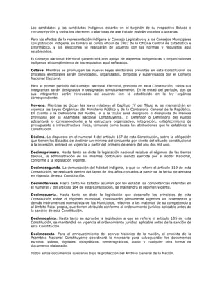 Los candidatos y las candidatas indígenas estarán en el tarjetón de su respectivo Estado o
circunscripción y todos los electores o electoras de ese Estado podrán votarlos o votarlas.
Para los efectos de la representación indígena al Consejo Legislativo y a los Concejos Municipales
con población indígena, se tomará el censo oficial de 1992 de la Oficina Central de Estadística e
Informática, y las elecciones se realizarán de acuerdo con las normas y requisitos aquí
establecidos.
El Consejo Nacional Electoral garantizará con apoyo de expertos indigenistas y organizaciones
indígenas el cumplimiento de los requisitos aquí señalados.
Octava. Mientras se promulgan las nuevas leyes electorales previstas en esta Constitución los
procesos electorales serán convocados, organizados, dirigidos y supervisados por el Consejo
Nacional Electoral.
Para el primer período del Consejo Nacional Electoral, previsto en esta Constitución, todos sus
integrantes serán designados o designadas simultáneamente. En la mitad del período, dos de
sus integrantes serán renovados de acuerdo con lo establecido en la ley orgánica
correspondiente.
Novena. Mientras se dictan las leyes relativas al Capítulo IV del Título V, se mantendrán en
vigencia las Leyes Orgánicas del Ministerio Público y de la Contraloría General de la República.
En cuanto a la Defensoría del Pueblo, el o la titular será designado o designada de manera
provisoria por la Asamblea Nacional Constituyente. El Defensor o Defensora del Pueblo
adelantará lo correspondiente a la estructura organizativa, integración, establecimiento de
presupuesto e infraestructura física, tomando como bases las atribuciones que le establece la
Constitución.
Décima. Lo dispuesto en el numeral 4 del artículo 167 de esta Constitución, sobre la obligación
que tienen los Estados de destinar un mínimo del cincuenta por ciento del situado constitucional
a la inversión, entrará en vigencia a partir del primero de enero del año dos mil uno.
Decimoprimera. Hasta tanto se dicte la legislación nacional relativa al régimen de las tierras
baldías, la administración de las mismas continuará siendo ejercida por el Poder Nacional,
conforme a la legislación vigente.
Decimosegunda. La demarcación del hábitat indígena, a que se refiere el artículo 119 de esta
Constitución, se realizará dentro del lapso de dos años contados a partir de la fecha de entrada
en vigencia de esta Constitución.
Decimotercera. Hasta tanto los Estados asuman por ley estadal las competencias referidas en
el numeral 7 del artículo 164 de esta Constitución, se mantendrá el régimen vigente.
Decimocuarta. Hasta tanto se dicte la legislación que desarrolle los principios de esta
Constitución sobre el régimen municipal, continuarán plenamente vigentes las ordenanzas y
demás instrumentos normativos de los Municipios, relativos a las materias de su competencia y
al ámbito fiscal propio, que tienen atribuido conforme al ordenamiento jurídico aplicable antes de
la sanción de esta Constitución.
Decimoquinta. Hasta tanto se apruebe la legislación a que se refiere el artículo 105 de esta
Constitución, se mantendrá en vigencia el ordenamiento jurídico aplicable antes de la sanción de
esta Constitución
Decimosexta. Para el enriquecimiento del acervo histórico de la nación, el cronista de la
Asamblea Nacional Constituyente coordinará lo necesario para salvaguardar los documentos
escritos, videos, digitales, fotográficos, hemerográficos, audio y cualquier otra forma de
documento elaborado.
Todos estos documentos quedarán bajo la protección del Archivo General de la Nación.
 