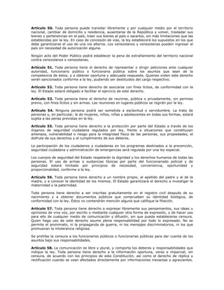 Artículo 50. Toda persona puede transitar libremente y por cualquier medio por el territorio
nacional, cambiar de domicilio y residencia, ausentarse de la República y volver, trasladar sus
bienes y pertenencias en el país, traer sus bienes al país o sacarlos, sin más limitaciones que las
establecidas por la ley. En caso de concesión de vías, la ley establecerá los supuestos en los que
debe garantizarse el uso de una vía alterna. Los venezolanos y venezolanas pueden ingresar al
país sin necesidad de autorización alguna.
Ningún acto del Poder Público podrá establecer la pena de extrañamiento del territorio nacional
contra venezolanos o venezolanas.
Artículo 51. Toda persona tiene el derecho de representar o dirigir peticiones ante cualquier
autoridad, funcionario público o funcionaria pública sobre los asuntos que sean de la
competencia de éstos, y a obtener oportuna y adecuada respuesta. Quienes violen este derecho
serán sancionados conforme a la ley, pudiendo ser destituidos del cargo respectivo.
Artículo 52. Toda persona tiene derecho de asociarse con fines lícitos, de conformidad con la
ley. El Estado estará obligado a facilitar el ejercicio de este derecho.
Artículo 53. Toda persona tiene el derecho de reunirse, pública o privadamente, sin permiso
previo, con fines lícitos y sin armas. Las reuniones en lugares públicos se regirán por la ley.
Artículo 54. Ninguna persona podrá ser sometida a esclavitud o servidumbre. La trata de
personas y, en particular, la de mujeres, niños, niñas y adolescentes en todas sus formas, estará
sujeta a las penas previstas en la ley.
Artículo 55. Toda persona tiene derecho a la protección por parte del Estado a través de los
órganos de seguridad ciudadana regulados por ley, frente a situaciones que constituyan
amenaza, vulnerabilidad o riesgo para la integridad física de las personas, sus propiedades, el
disfrute de sus derechos y el cumplimiento de sus deberes.
La participación de los ciudadanos y ciudadanas en los programas destinados a la prevención,
seguridad ciudadana y administración de emergencias será regulada por una ley especial.
Los cuerpos de seguridad del Estado respetarán la dignidad y los derechos humanos de todas las
personas. El uso de armas o sustancias tóxicas por parte del funcionariado policial y de
seguridad estará limitado por principios de necesidad, conveniencia, oportunidad y
proporcionalidad, conforme a la ley.
Artículo 56. Toda persona tiene derecho a un nombre propio, al apellido del padre y al de la
madre, y a conocer la identidad de los mismos. El Estado garantizará el derecho a investigar la
maternidad y la paternidad.
Toda persona tiene derecho a ser inscritas gratuitamente en el registro civil después de su
nacimiento y a obtener documentos públicos que comprueben su identidad biológica, de
conformidad con la ley. Éstos no contendrán mención alguna que califique la filiación.
Artículo 57. Toda persona tiene derecho a expresar libremente sus pensamientos, sus ideas u
opiniones de viva voz, por escrito o mediante cualquier otra forma de expresión, y de hacer uso
para ello de cualquier medio de comunicación y difusión, sin que pueda establecerse censura.
Quien haga uso de este derecho asume plena responsabilidad por todo lo expresado. No se
permite el anonimato, ni la propaganda de guerra, ni los mensajes discriminatorios, ni los que
promuevan la intolerancia religiosa.
Se prohíbe la censura a los funcionarios públicos o funcionarias públicas para dar cuenta de los
asuntos bajo sus responsabilidades.
Artículo 58. La comunicación es libre y plural, y comporta los deberes y responsabilidades que
indique la ley. Toda persona tiene derecho a la información oportuna, veraz e imparcial, sin
censura, de acuerdo con los principios de esta Constitución, así como el derecho de réplica y
rectificación cuando se vean afectados directamente por informaciones inexactas o agraviantes.
 