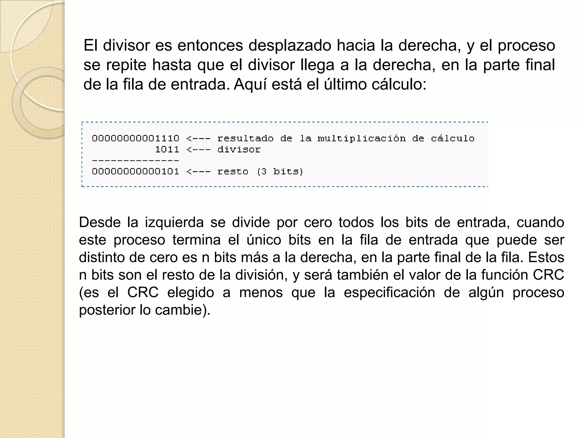 El divisor es entonces desplazado hacia la derecha, y el proceso se repite hasta que el divisor llega a la derecha, en la parte final de la fila de entrada. Aquí está el último cálculo:Desde la izquierda se divide por cero todos los bits de entrada, cuando este proceso termina el único bits en la fila de entrada que puede ser distinto de cero es n bits más a la derecha, en la parte final de la fila. Estos n bits son el resto de la división, y será también el valor de la función CRC (es el CRC elegido a menos que la especificación de algún proceso posterior lo cambie).