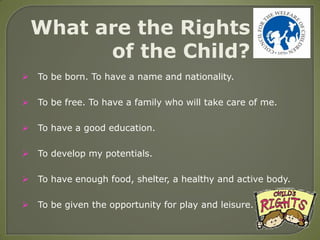 What are the Rights
          of the Child?
   To be born. To have a name and nationality.

   To be free. To have a family who will take care of me.

   To have a good education.

   To develop my potentials.

   To have enough food, shelter, a healthy and active body.

   To be given the opportunity for play and leisure.
 