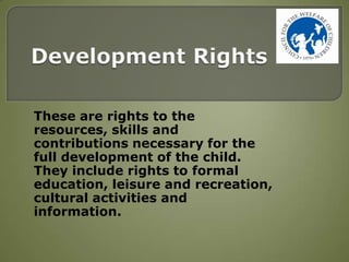 These are rights to the
resources, skills and
contributions necessary for the
full development of the child.
They include rights to formal
education, leisure and recreation,
cultural activities and
information.
 