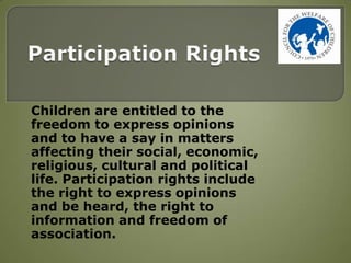 Children are entitled to the
freedom to express opinions
and to have a say in matters
affecting their social, economic,
religious, cultural and political
life. Participation rights include
the right to express opinions
and be heard, the right to
information and freedom of
association.
 