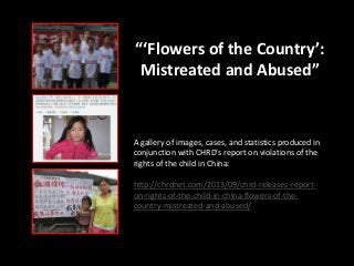 “‘Flowers of the Country’:
Mistreated and Abused”
A gallery of images, cases, and statistics produced in
conjunction with CHRD’s report on violations of the
rights of the child in China:
http://chrdnet.com/2013/09/chrd-releases-report-
on-rights-of-the-child-in-china-flowers-of-the-
country-mistreated-and-abused/
 