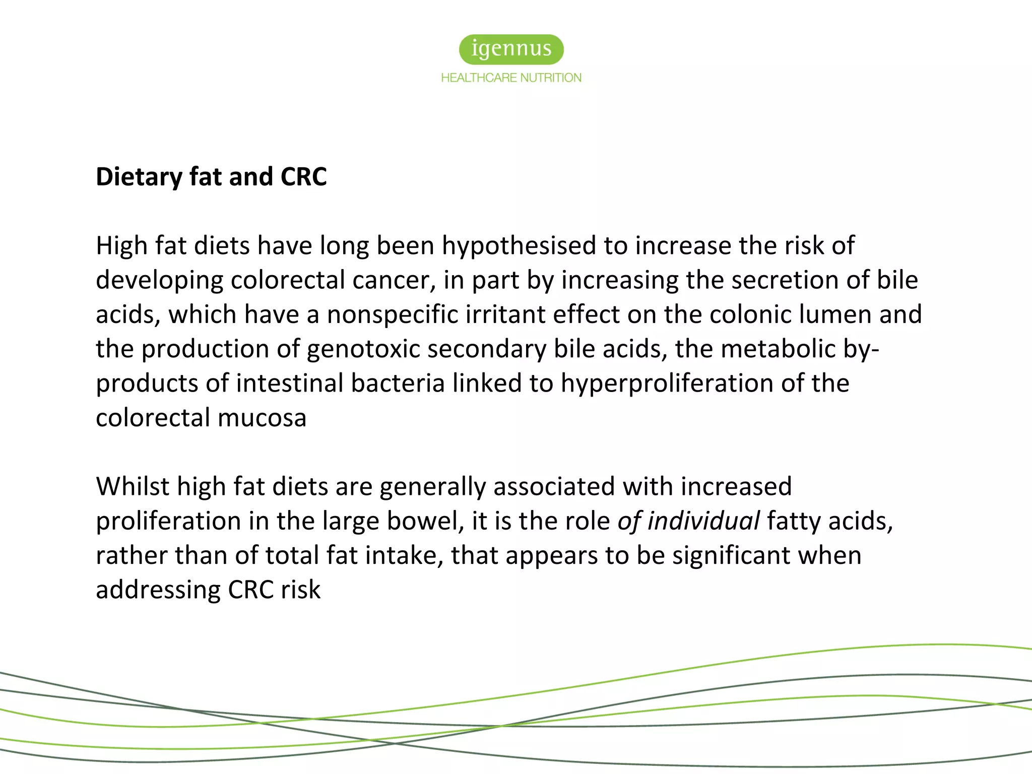 Dietary fat and CRC
High fat diets have long been hypothesised to increase the risk of
developing colorectal cancer, in part by increasing the secretion of bile
acids, which have a nonspecific irritant effect on the colonic lumen and
the production of genotoxic secondary bile acids, the metabolic by-
products of intestinal bacteria linked to hyperproliferation of the
colorectal mucosa
Whilst high fat diets are generally associated with increased
proliferation in the large bowel, it is the role of individual fatty acids,
rather than of total fat intake, that appears to be significant when
addressing CRC risk
 