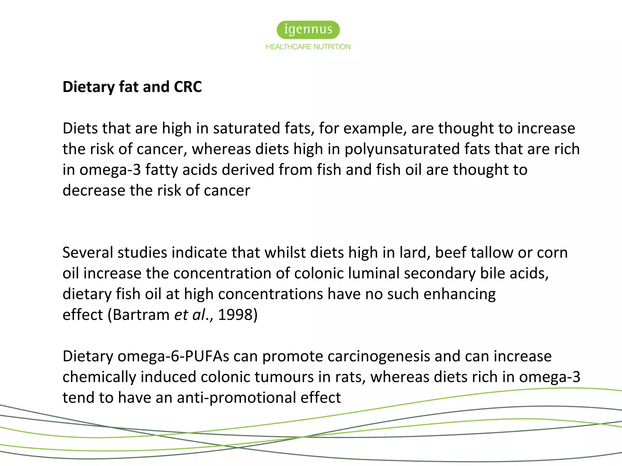 Dietary fat and CRC
Diets that are high in saturated fats, for example, are thought to increase
the risk of cancer, whereas diets high in polyunsaturated fats that are rich
in omega-3 fatty acids derived from fish and fish oil are thought to
decrease the risk of cancer
Several studies indicate that whilst diets high in lard, beef tallow or corn
oil increase the concentration of colonic luminal secondary bile acids,
dietary fish oil at high concentrations have no such enhancing
effect (Bartram et al., 1998)
Dietary omega-6-PUFAs can promote carcinogenesis and can increase
chemically induced colonic tumours in rats, whereas diets rich in omega-3
tend to have an anti-promotional effect
 
