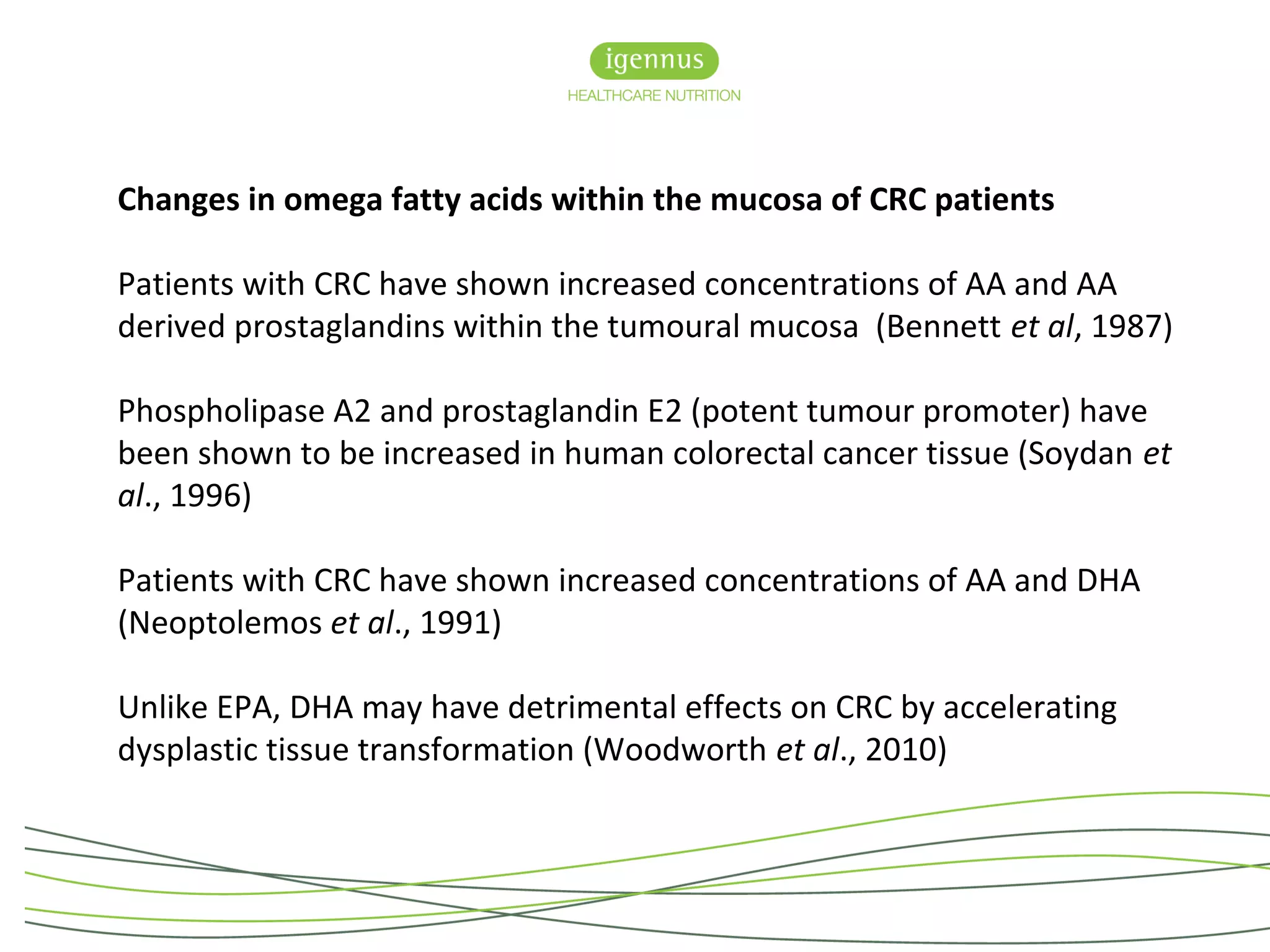 Changes in omega fatty acids within the mucosa of CRC patients
Patients with CRC have shown increased concentrations of AA and AA
derived prostaglandins within the tumoural mucosa (Bennett et al, 1987)
Phospholipase A2 and prostaglandin E2 (potent tumour promoter) have
been shown to be increased in human colorectal cancer tissue (Soydan et
al., 1996)
Patients with CRC have shown increased concentrations of AA and DHA
(Neoptolemos et al., 1991)
Unlike EPA, DHA may have detrimental effects on CRC by accelerating
dysplastic tissue transformation (Woodworth et al., 2010)
 