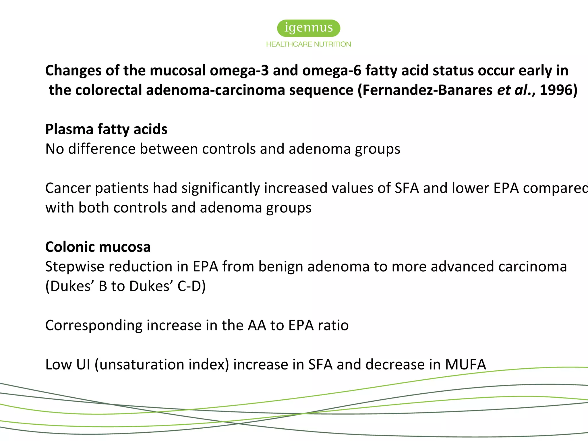 Changes of the mucosal omega-3 and omega-6 fatty acid status occur early in
the colorectal adenoma-carcinoma sequence (Fernandez-Banares et al., 1996)
Plasma fatty acids
No difference between controls and adenoma groups
Cancer patients had significantly increased values of SFA and lower EPA compared
with both controls and adenoma groups
Colonic mucosa
Stepwise reduction in EPA from benign adenoma to more advanced carcinoma
(Dukes’ B to Dukes’ C-D)
Corresponding increase in the AA to EPA ratio
Low UI (unsaturation index) increase in SFA and decrease in MUFA
 