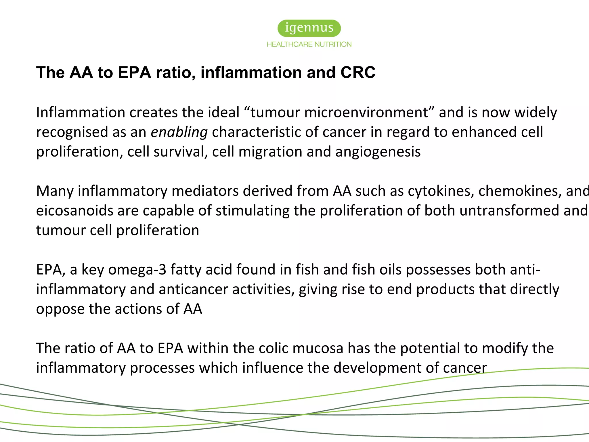 The AA to EPA ratio, inflammation and CRC
Inflammation creates the ideal “tumour microenvironment” and is now widely
recognised as an enabling characteristic of cancer in regard to enhanced cell
proliferation, cell survival, cell migration and angiogenesis
Many inflammatory mediators derived from AA such as cytokines, chemokines, and
eicosanoids are capable of stimulating the proliferation of both untransformed and
tumour cell proliferation
EPA, a key omega-3 fatty acid found in fish and fish oils possesses both anti-
inflammatory and anticancer activities, giving rise to end products that directly
oppose the actions of AA
The ratio of AA to EPA within the colic mucosa has the potential to modify the
inflammatory processes which influence the development of cancer
 