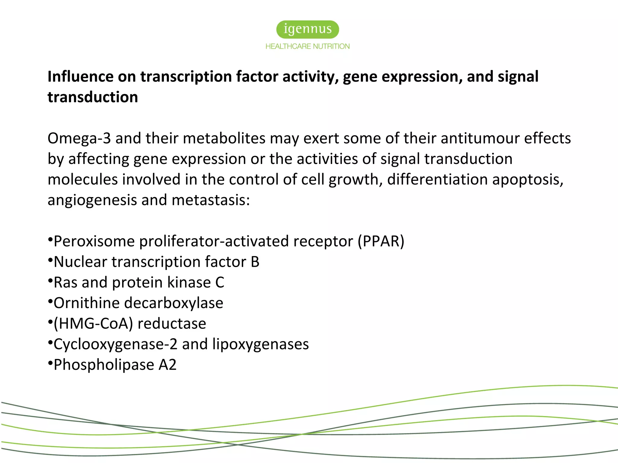 Influence on transcription factor activity, gene expression, and signal
transduction
Omega-3 and their metabolites may exert some of their antitumour effects
by affecting gene expression or the activities of signal transduction
molecules involved in the control of cell growth, differentiation apoptosis,
angiogenesis and metastasis:
•Peroxisome proliferator-activated receptor (PPAR)
•Nuclear transcription factor B
•Ras and protein kinase C
•Ornithine decarboxylase
•(HMG-CoA) reductase
•Cyclooxygenase-2 and lipoxygenases
•Phospholipase A2
 