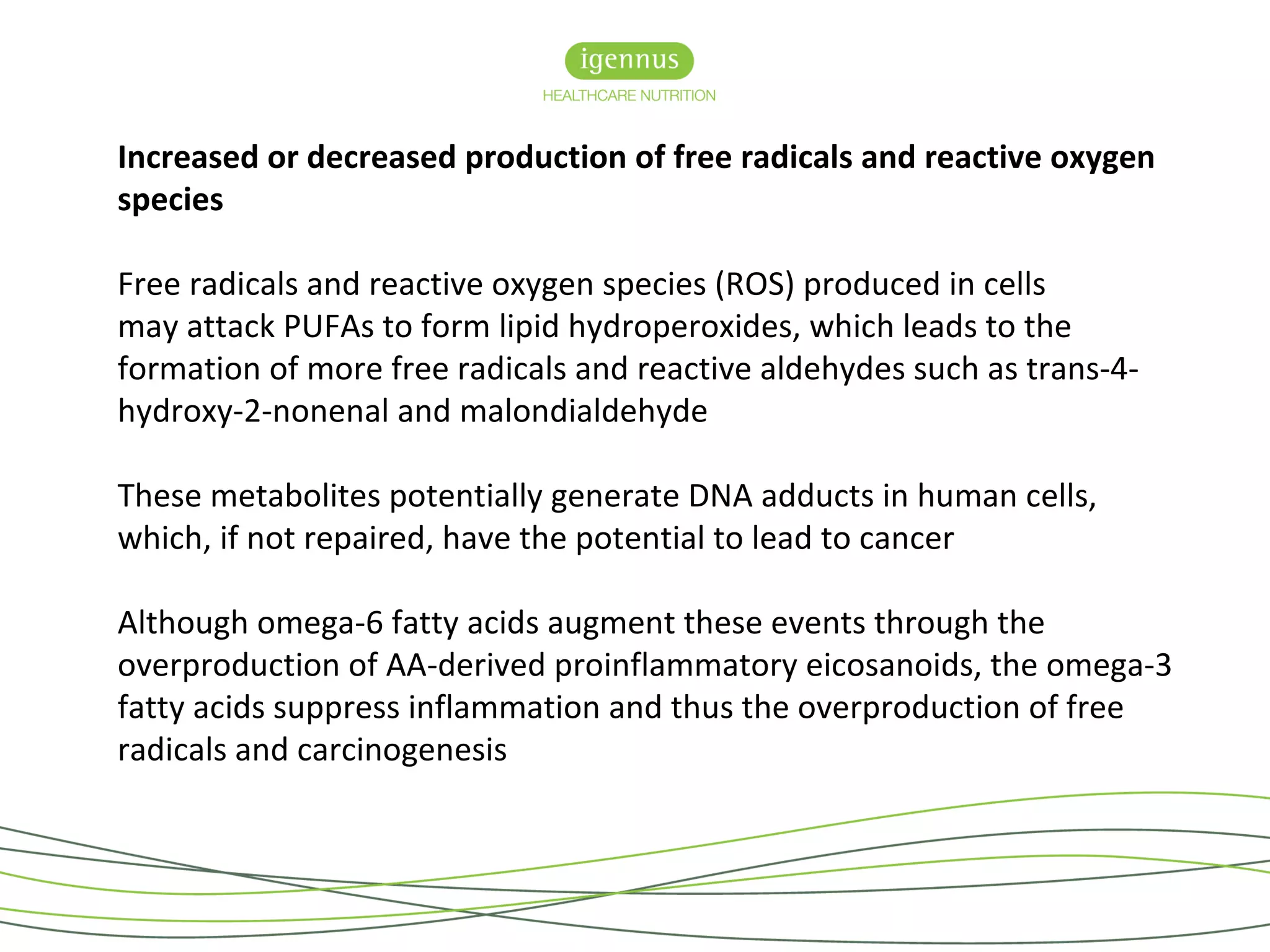 Increased or decreased production of free radicals and reactive oxygen
species
Free radicals and reactive oxygen species (ROS) produced in cells
may attack PUFAs to form lipid hydroperoxides, which leads to the
formation of more free radicals and reactive aldehydes such as trans-4-
hydroxy-2-nonenal and malondialdehyde
These metabolites potentially generate DNA adducts in human cells,
which, if not repaired, have the potential to lead to cancer
Although omega-6 fatty acids augment these events through the
overproduction of AA-derived proinflammatory eicosanoids, the omega-3
fatty acids suppress inflammation and thus the overproduction of free
radicals and carcinogenesis
 