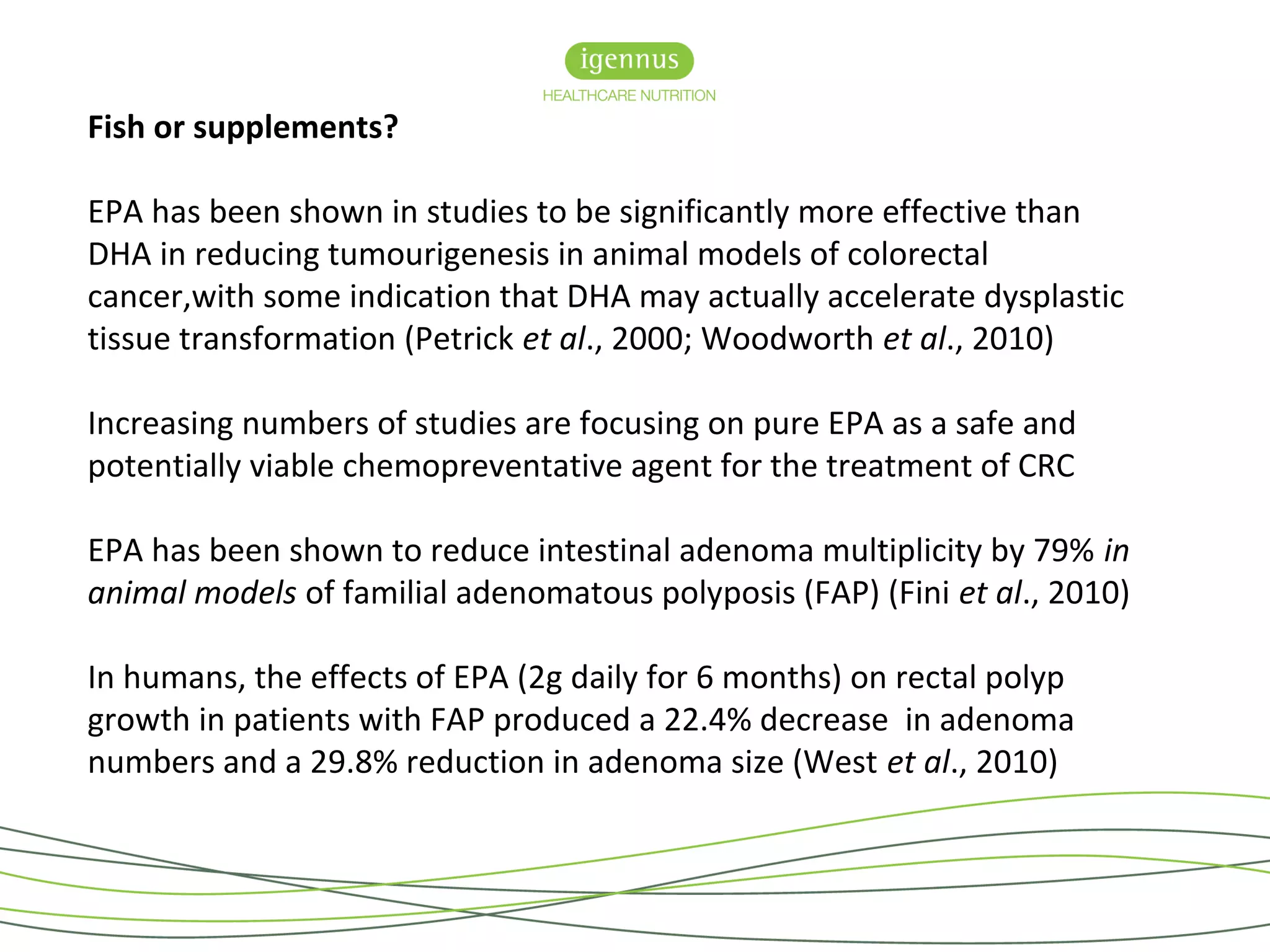 Fish or supplements?
EPA has been shown in studies to be significantly more effective than
DHA in reducing tumourigenesis in animal models of colorectal
cancer,with some indication that DHA may actually accelerate dysplastic
tissue transformation (Petrick et al., 2000; Woodworth et al., 2010)
Increasing numbers of studies are focusing on pure EPA as a safe and
potentially viable chemopreventative agent for the treatment of CRC
EPA has been shown to reduce intestinal adenoma multiplicity by 79% in
animal models of familial adenomatous polyposis (FAP) (Fini et al., 2010)
In humans, the effects of EPA (2g daily for 6 months) on rectal polyp
growth in patients with FAP produced a 22.4% decrease in adenoma
numbers and a 29.8% reduction in adenoma size (West et al., 2010)
 