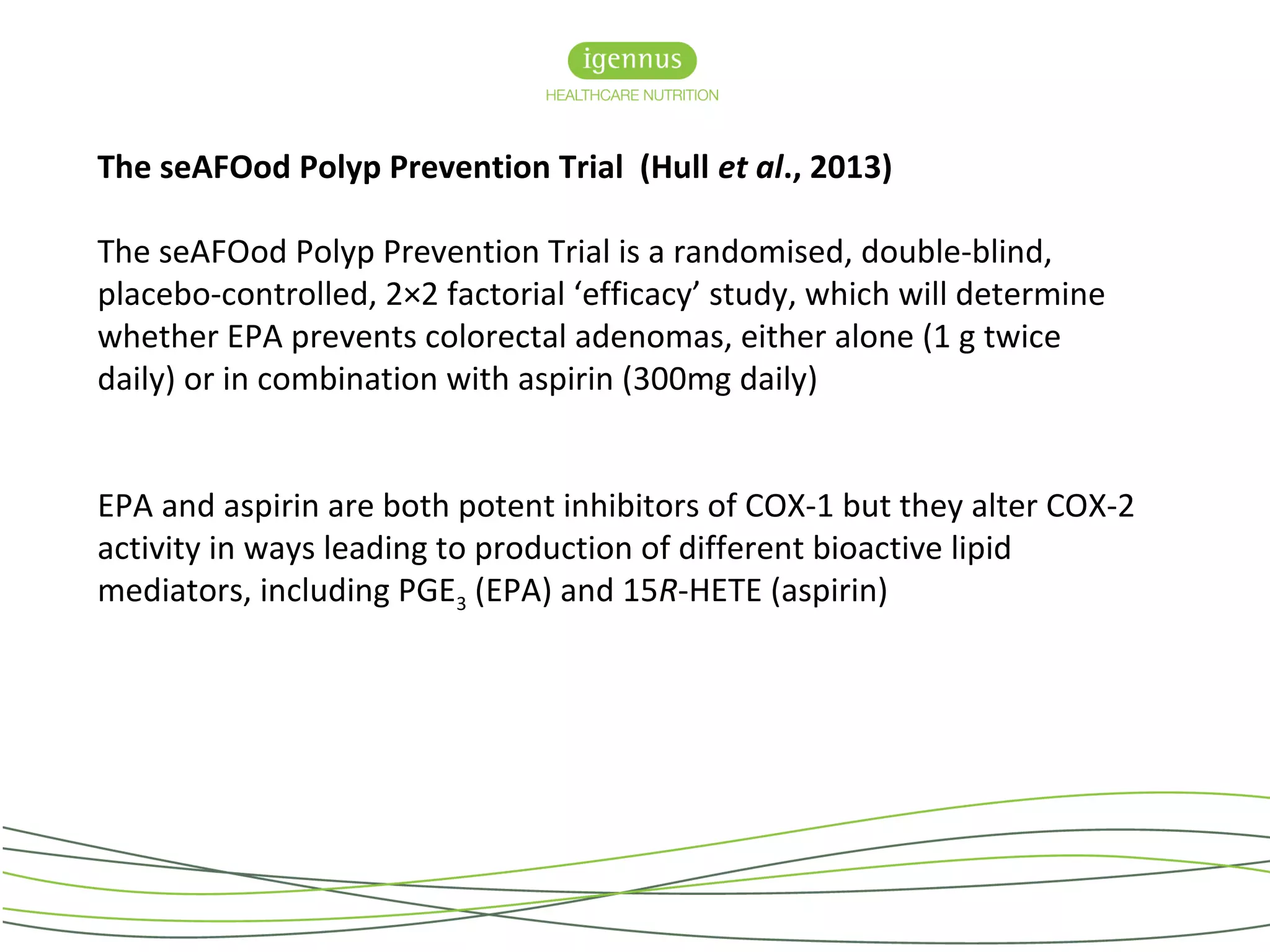 The seAFOod Polyp Prevention Trial (Hull et al., 2013)
The seAFOod Polyp Prevention Trial is a randomised, double-blind,
placebo-controlled, 2×2 factorial ‘efficacy’ study, which will determine
whether EPA prevents colorectal adenomas, either alone (1 g twice
daily) or in combination with aspirin (300mg daily)
EPA and aspirin are both potent inhibitors of COX-1 but they alter COX-2
activity in ways leading to production of different bioactive lipid
mediators, including PGE3 (EPA) and 15R-HETE (aspirin)
 