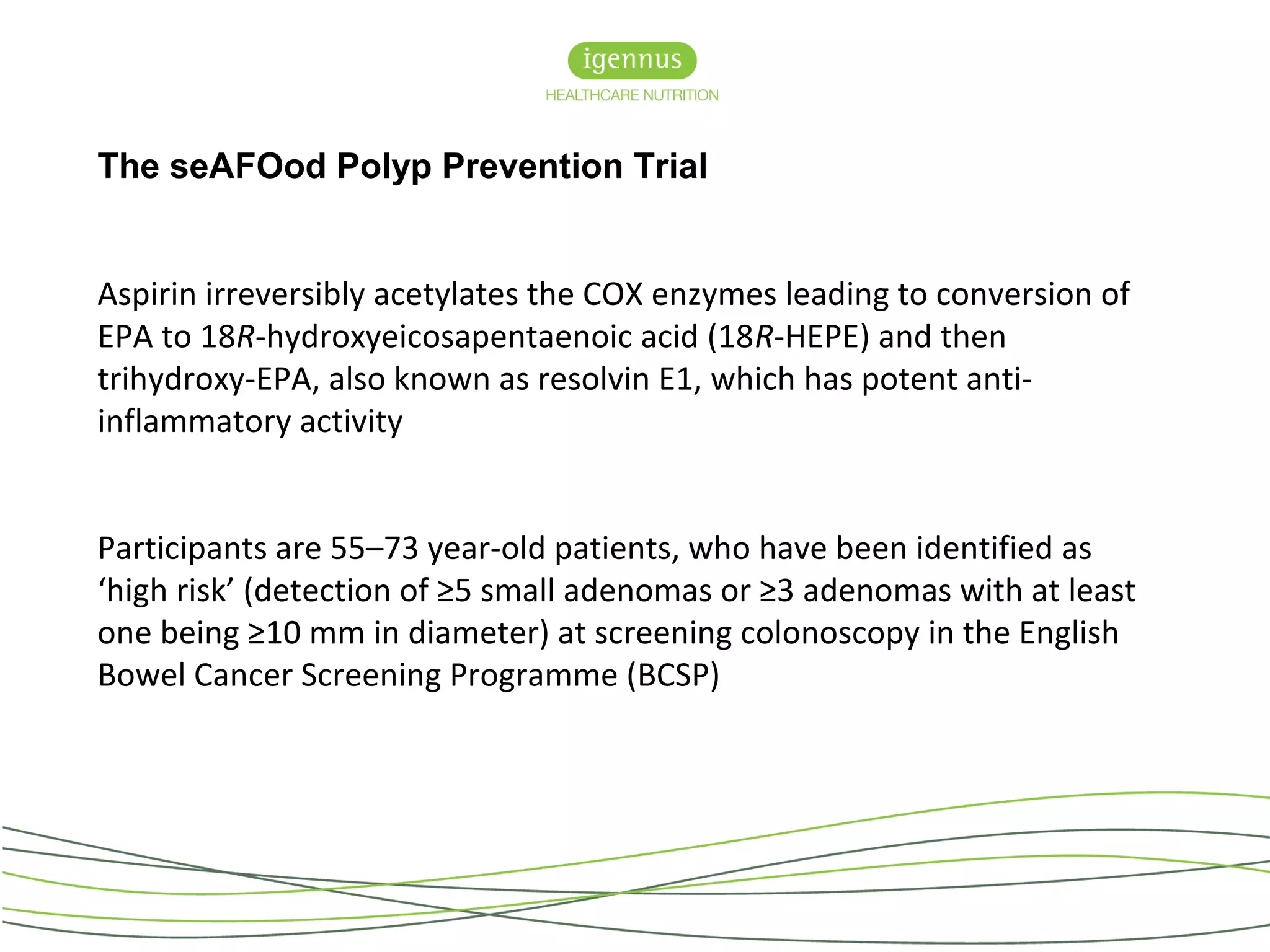 The seAFOod Polyp Prevention Trial
Aspirin irreversibly acetylates the COX enzymes leading to conversion of
EPA to 18R-hydroxyeicosapentaenoic acid (18R-HEPE) and then
trihydroxy-EPA, also known as resolvin E1, which has potent anti-
inflammatory activity
Participants are 55–73 year-old patients, who have been identified as
‘high risk’ (detection of ≥5 small adenomas or ≥3 adenomas with at least
one being ≥10 mm in diameter) at screening colonoscopy in the English
Bowel Cancer Screening Programme (BCSP)
 