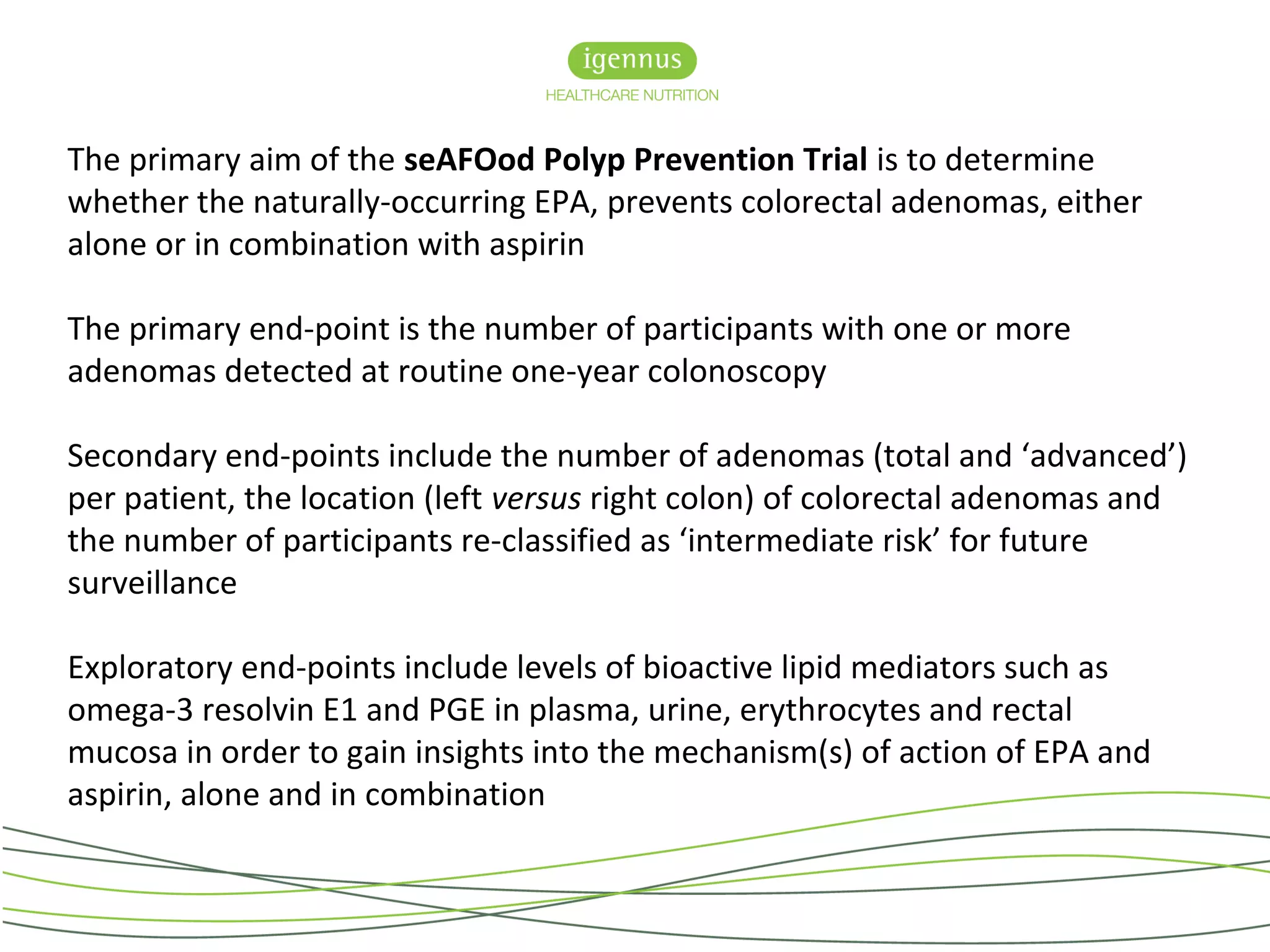 The primary aim of the seAFOod Polyp Prevention Trial is to determine
whether the naturally-occurring EPA, prevents colorectal adenomas, either
alone or in combination with aspirin
The primary end-point is the number of participants with one or more
adenomas detected at routine one-year colonoscopy
Secondary end-points include the number of adenomas (total and ‘advanced’)
per patient, the location (left versus right colon) of colorectal adenomas and
the number of participants re-classified as ‘intermediate risk’ for future
surveillance
Exploratory end-points include levels of bioactive lipid mediators such as
omega-3 resolvin E1 and PGE in plasma, urine, erythrocytes and rectal
mucosa in order to gain insights into the mechanism(s) of action of EPA and
aspirin, alone and in combination
 