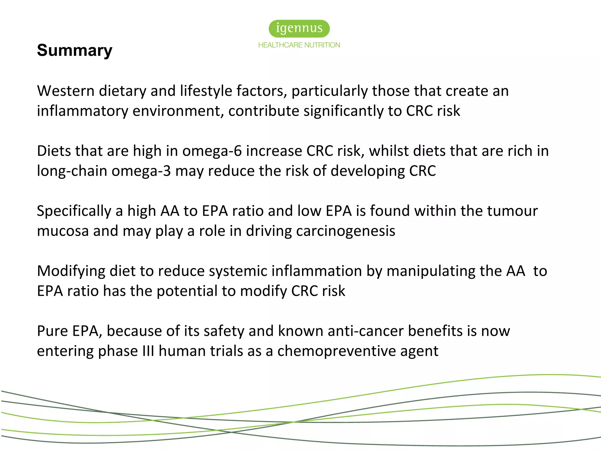 Summary
Western dietary and lifestyle factors, particularly those that create an
inflammatory environment, contribute significantly to CRC risk
Diets that are high in omega-6 increase CRC risk, whilst diets that are rich in
long-chain omega-3 may reduce the risk of developing CRC
Specifically a high AA to EPA ratio and low EPA is found within the tumour
mucosa and may play a role in driving carcinogenesis
Modifying diet to reduce systemic inflammation by manipulating the AA to
EPA ratio has the potential to modify CRC risk
Pure EPA, because of its safety and known anti-cancer benefits is now
entering phase III human trials as a chemopreventive agent
 